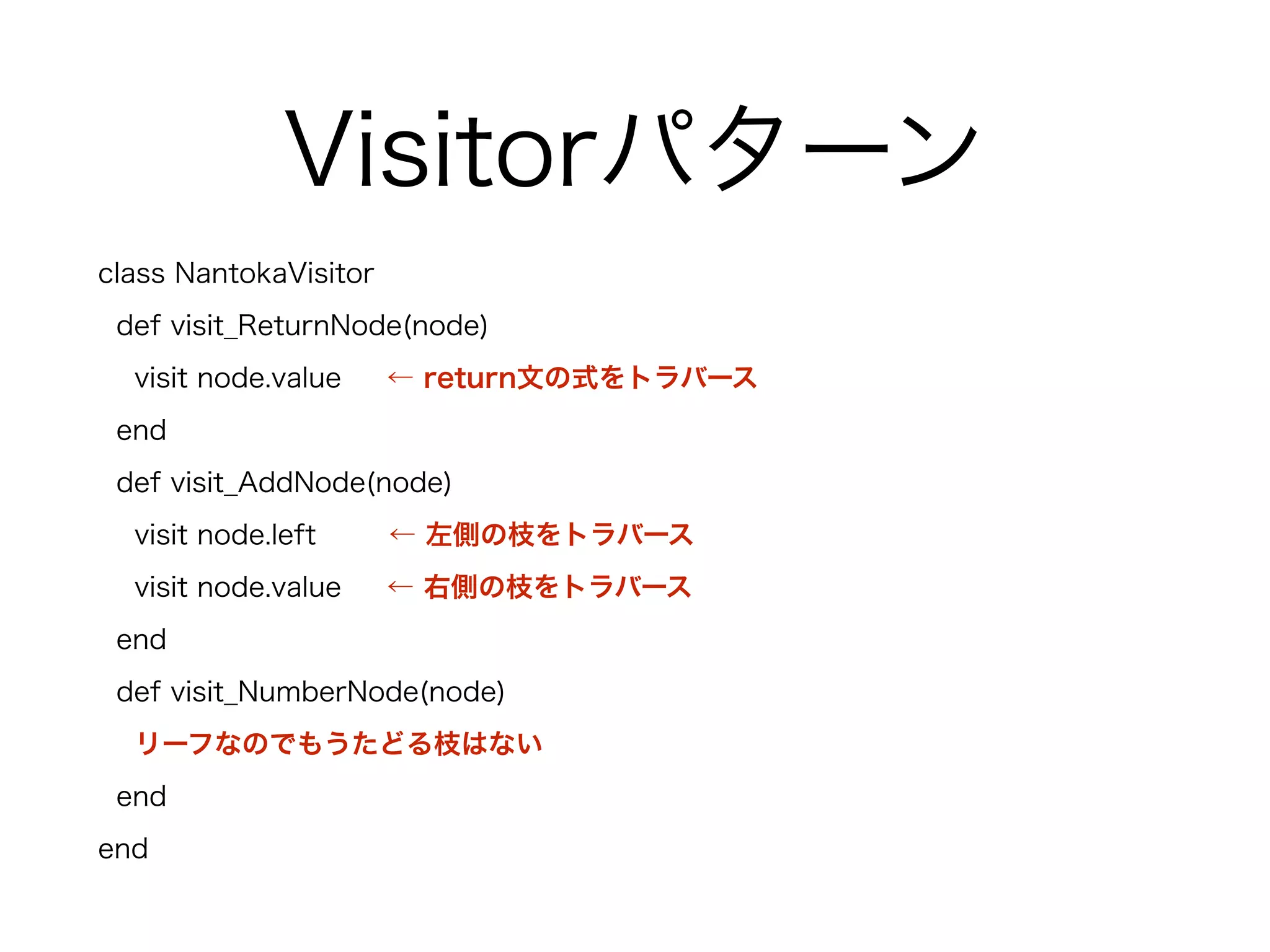 Visitorパターン
class NantokaVisitor
def visit_ReturnNode(node)
visit node.value ← return文の式をトラバース
end
def visit_AddNode(node)
visit node.left ← 左側の枝をトラバース
visit node.value ← 右側の枝をトラバース
end
def visit_NumberNode(node)
リーフなのでもうたどる枝はない
end
end
 