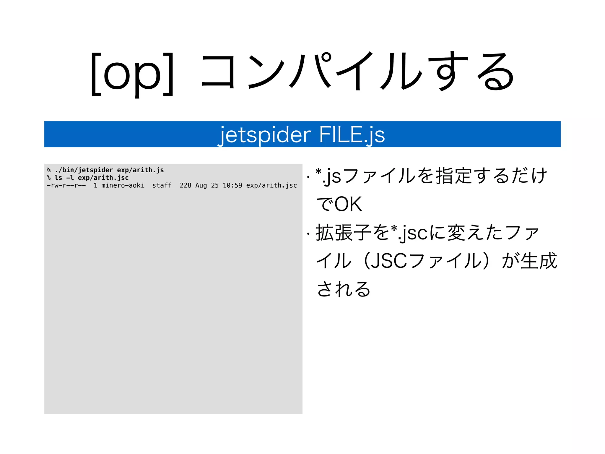 [op] コンパイルする
jetspider FILE.js
% ./bin/jetspider exp/arith.js
% ls -l exp/arith.jsc
-rw-r--r-- 1 minero-aoki staff 228 Aug 25 10:59 exp/arith.jsc
• *.jsファイルを指定するだけ
でOK
• 拡張子を*.jscに変えたファ
イル（JSCファイル）が生成
される
 
