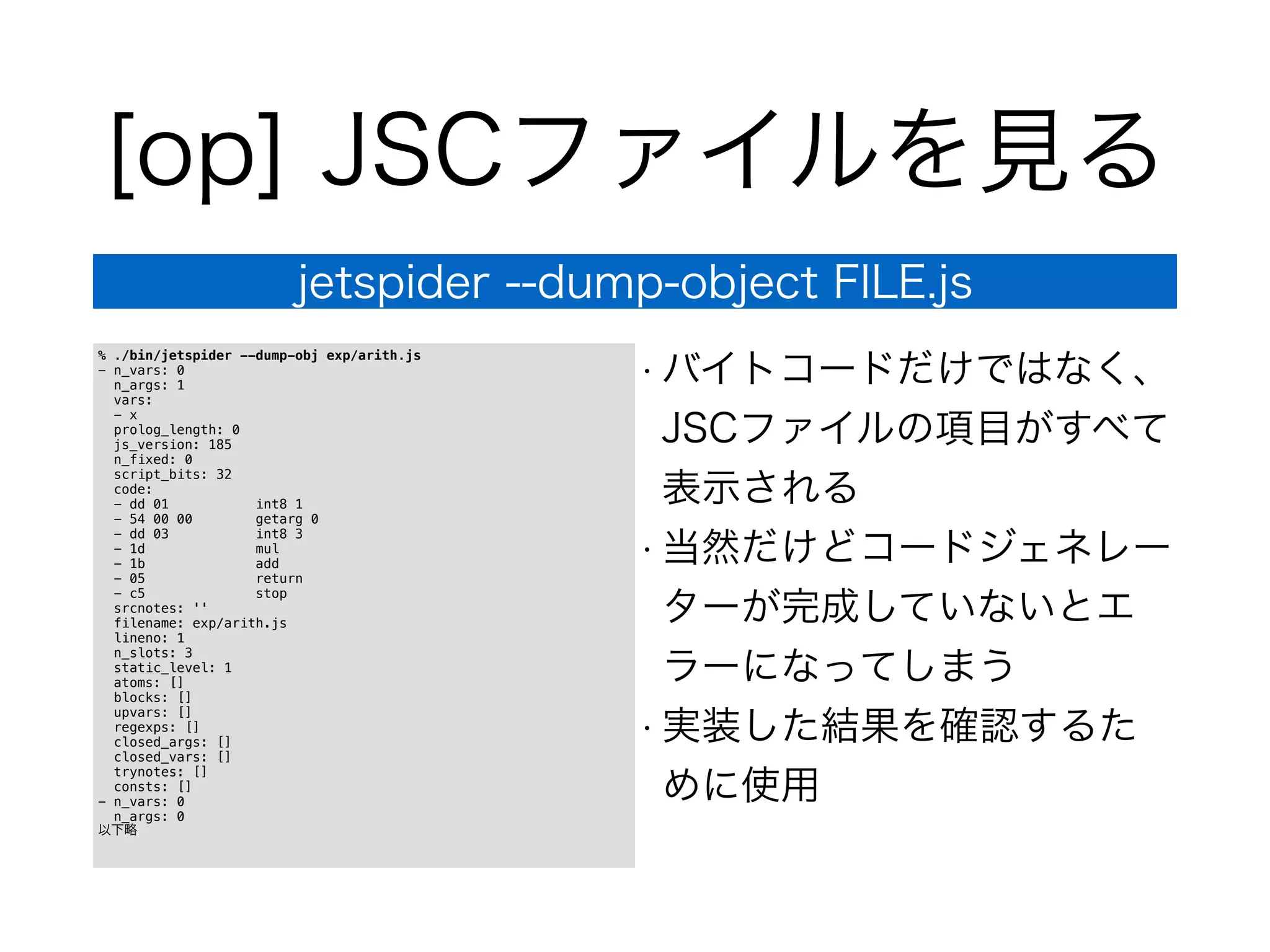 [op] JSCファイルを見る
jetspider --dump-object FILE.js
% ./bin/jetspider --dump-obj exp/arith.js
- n_vars: 0
n_args: 1
vars:
- x
prolog_length: 0
js_version: 185
n_fixed: 0
script_bits: 32
code:
- dd 01 int8 1
- 54 00 00 getarg 0
- dd 03 int8 3
- 1d mul
- 1b add
- 05 return
- c5 stop
srcnotes: ''
filename: exp/arith.js
lineno: 1
n_slots: 3
static_level: 1
atoms: []
blocks: []
upvars: []
regexps: []
closed_args: []
closed_vars: []
trynotes: []
consts: []
- n_vars: 0
n_args: 0
以下略
• バイトコードだけではなく、
JSCファイルの項目がすべて
表示される
• 当然だけどコードジェネレー
ターが完成していないとエ
ラーになってしまう
• 実装した結果を確認するた
めに使用
 