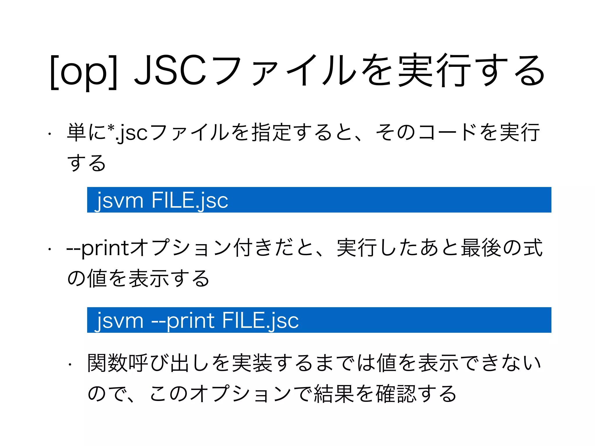 [op] JSCファイルを実行する
• 単に*.jscファイルを指定すると、そのコードを実行
する
• --printオプション付きだと、実行したあと最後の式
の値を表示する
• 関数呼び出しを実装するまでは値を表示できない
ので、このオプションで結果を確認する
jsvm FILE.jsc
jsvm --print FILE.jsc
 