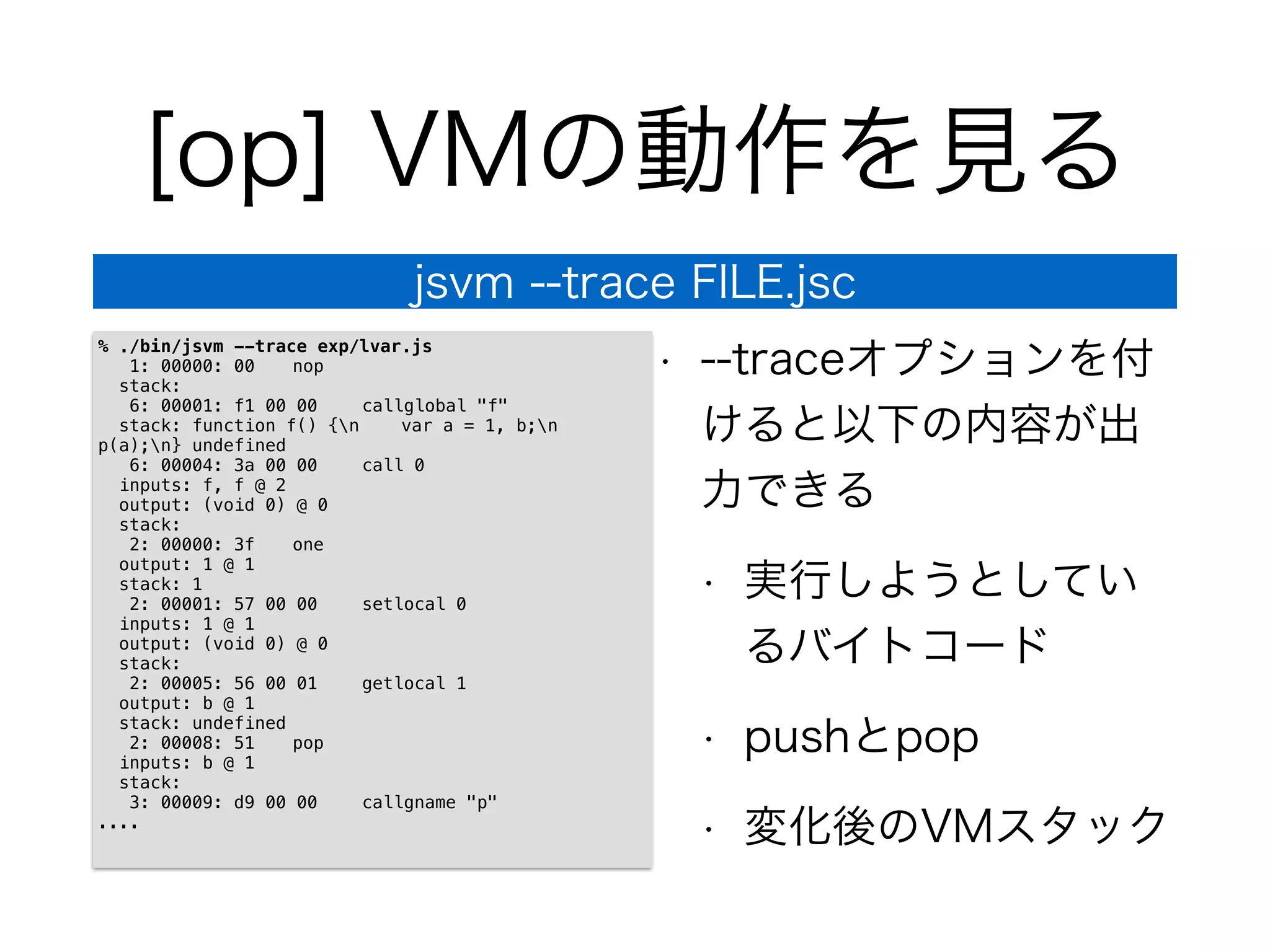 [op] VMの動作を見る
• --traceオプションを付
けると以下の内容が出
力できる
• 実行しようとしてい
るバイトコード
• pushとpop
• 変化後のVMスタック
jsvm --trace FILE.jsc
% ./bin/jsvm --trace exp/lvar.js
1: 00000: 00 nop
stack:
6: 00001: f1 00 00 callglobal "f"
stack: function f() {n var a = 1, b;n
p(a);n} undefined
6: 00004: 3a 00 00 call 0
inputs: f, f @ 2
output: (void 0) @ 0
stack:
2: 00000: 3f one
output: 1 @ 1
stack: 1
2: 00001: 57 00 00 setlocal 0
inputs: 1 @ 1
output: (void 0) @ 0
stack:
2: 00005: 56 00 01 getlocal 1
output: b @ 1
stack: undefined
2: 00008: 51 pop
inputs: b @ 1
stack:
3: 00009: d9 00 00 callgname "p"
....
 
