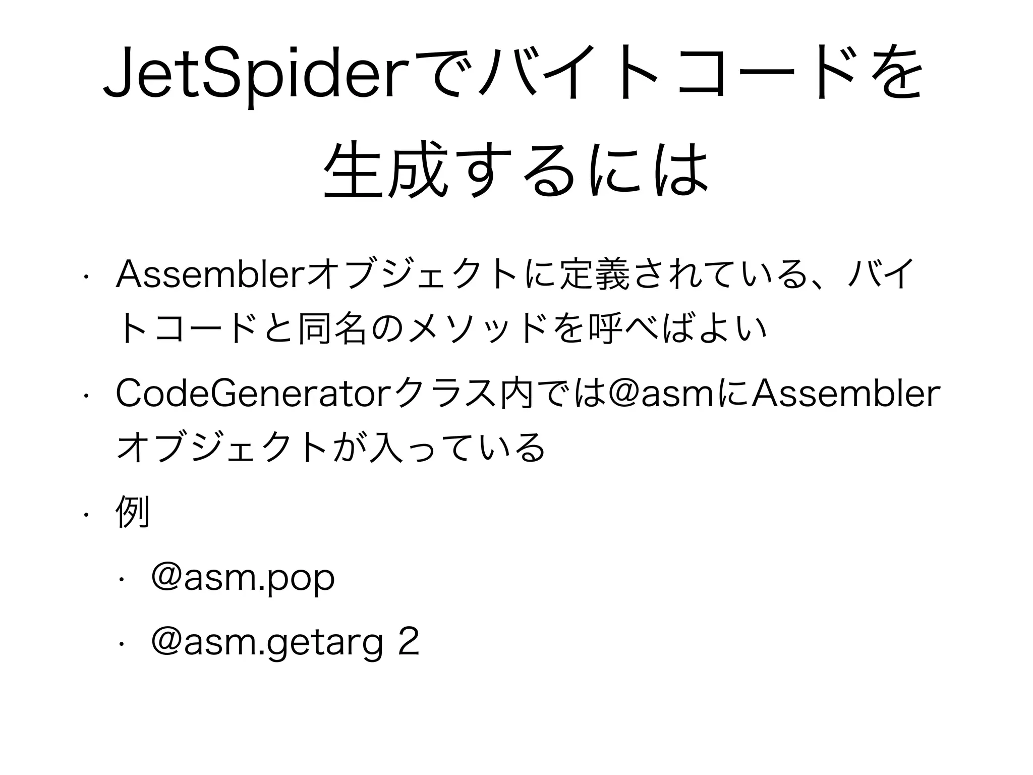 JetSpiderでバイトコードを
生成するには
• Assemblerオブジェクトに定義されている、バイ
トコードと同名のメソッドを呼べばよい
• CodeGeneratorクラス内では@asmにAssembler
オブジェクトが入っている
• 例
• @asm.pop
• @asm.getarg 2
 