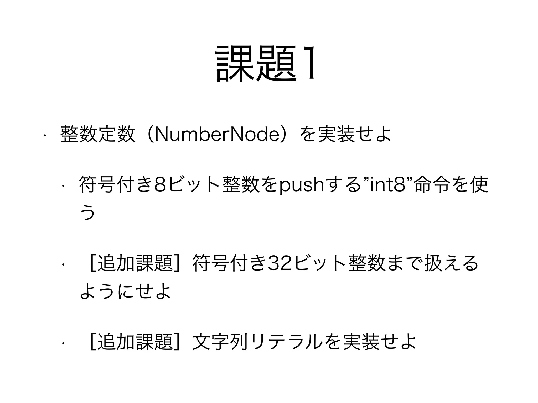 課題1
• 整数定数（NumberNode）を実装せよ
• 符号付き8ビット整数をpushする int8 命令を使
う
• ［追加課題］符号付き32ビット整数まで扱える
ようにせよ
• ［追加課題］文字列リテラルを実装せよ
 