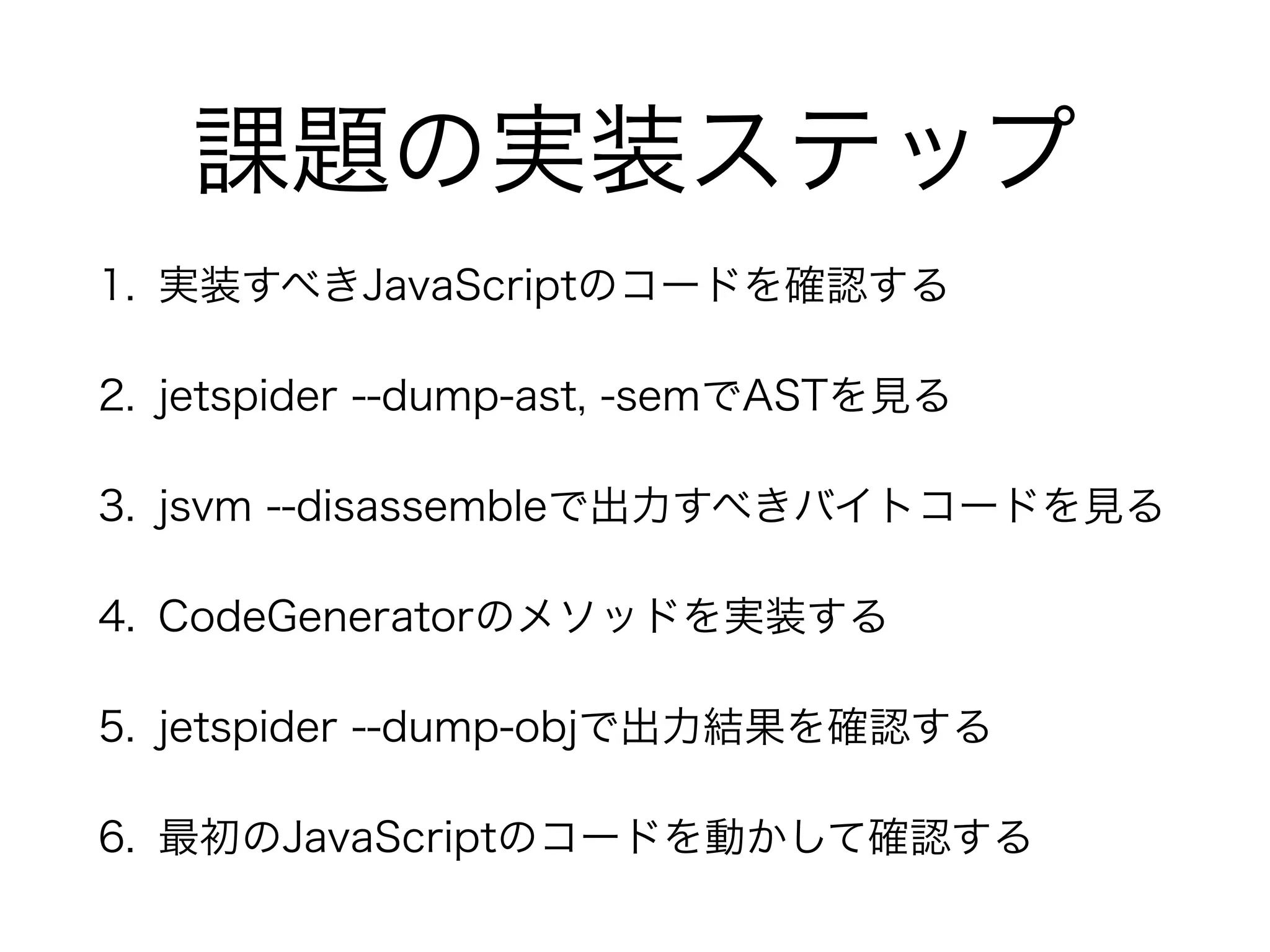 課題の実装ステップ
1. 実装すべきJavaScriptのコードを確認する
2. jetspider --dump-ast, -semでASTを見る
3. jsvm --disassembleで出力すべきバイトコードを見る
4. CodeGeneratorのメソッドを実装する
5. jetspider --dump-objで出力結果を確認する
6. 最初のJavaScriptのコードを動かして確認する
 