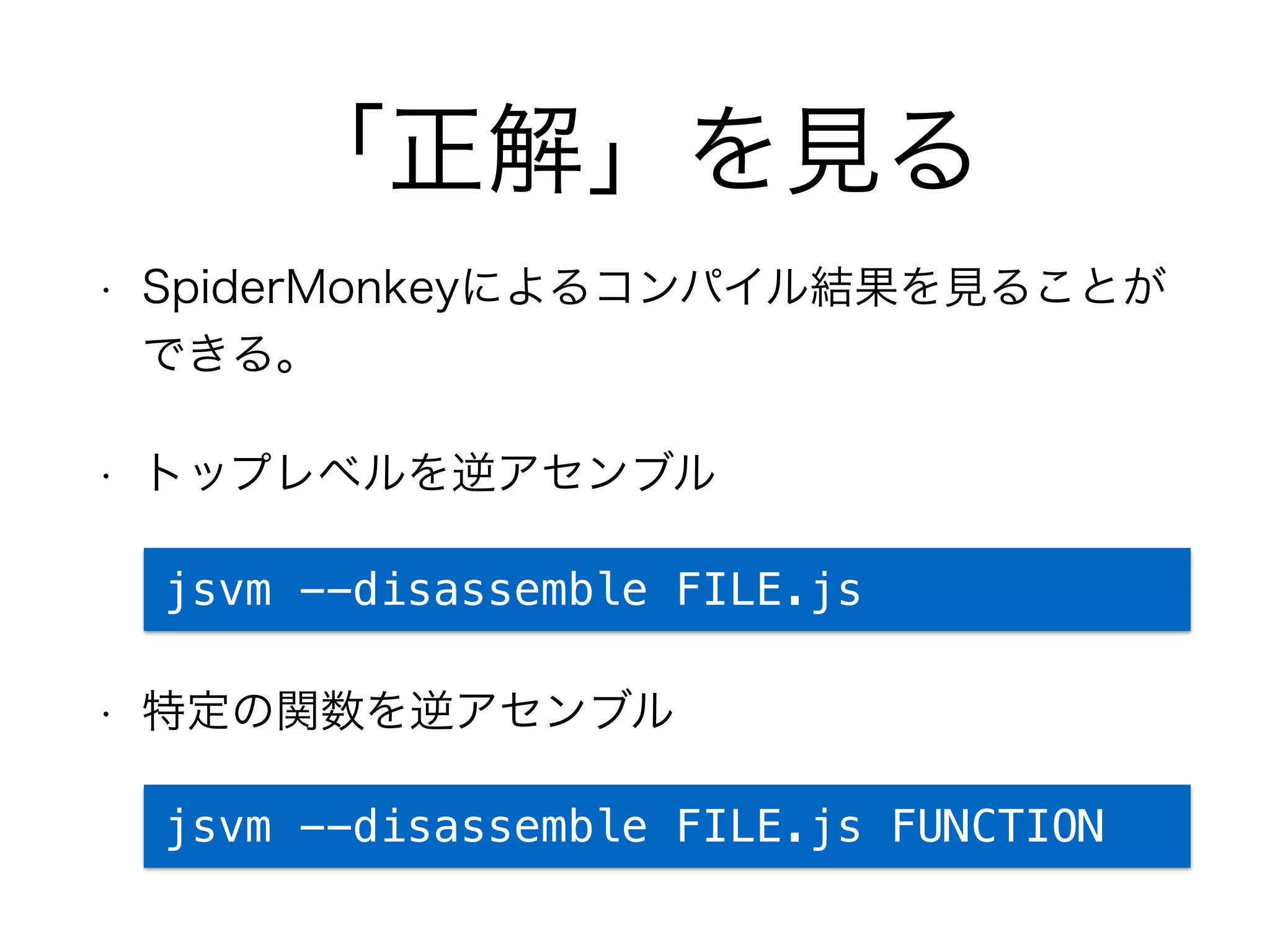 「正解」を見る
• SpiderMonkeyによるコンパイル結果を見ることが
できる。
• トップレベルを逆アセンブル
• 特定の関数を逆アセンブル
jsvm --disassemble FILE.js
jsvm --disassemble FILE.js FUNCTION
 