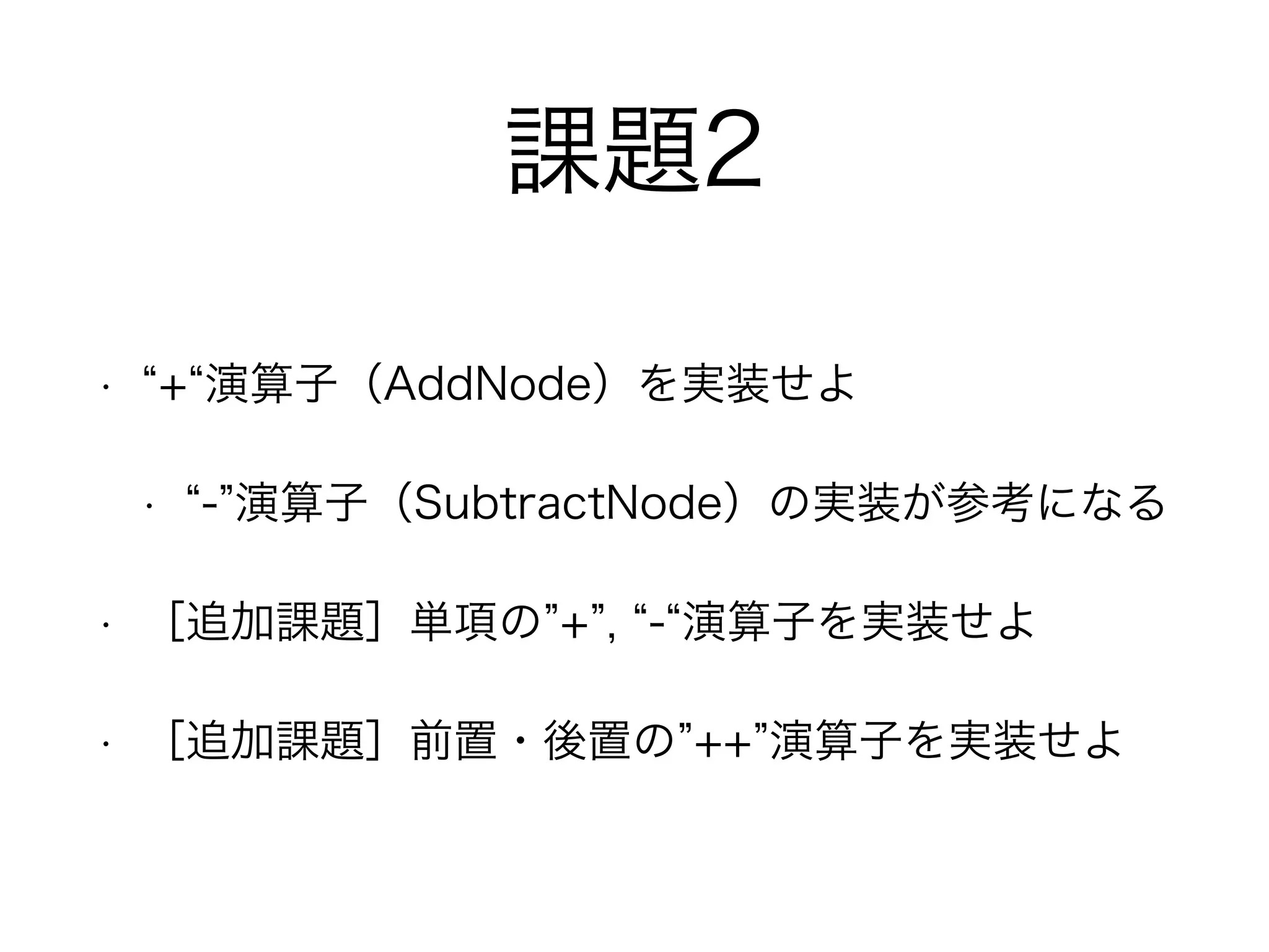 課題2
• + 演算子（AddNode）を実装せよ
• - 演算子（SubtractNode）の実装が参考になる
• ［追加課題］単項の + , - 演算子を実装せよ
• ［追加課題］前置・後置の ++ 演算子を実装せよ
 