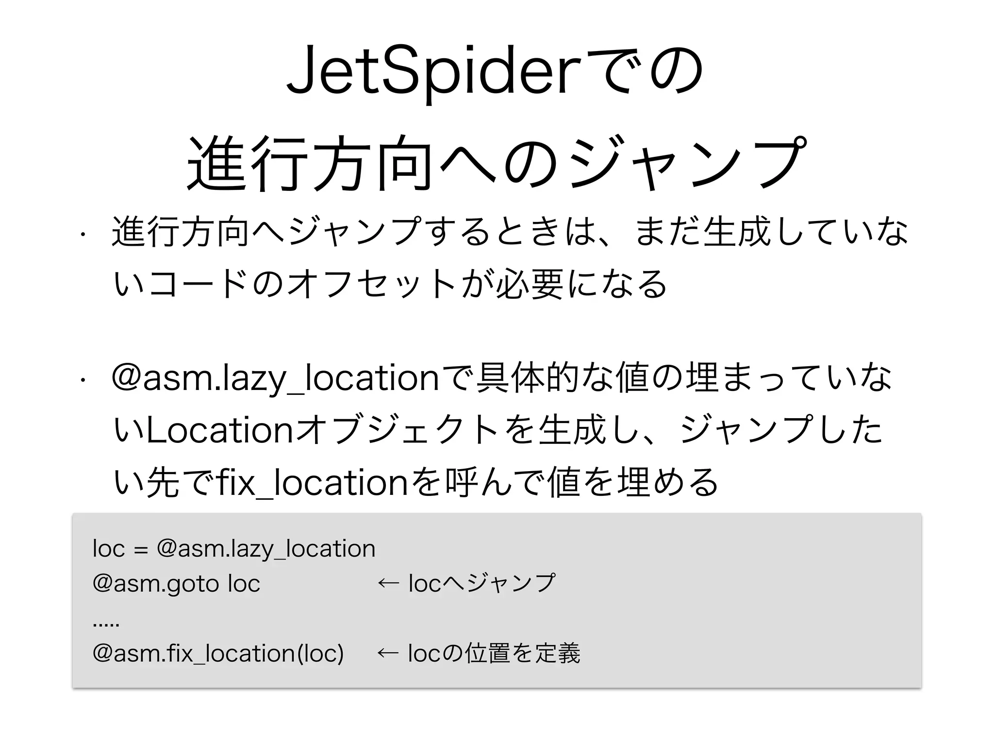 JetSpiderでの
進行方向へのジャンプ
• 進行方向へジャンプするときは、まだ生成していな
いコードのオフセットが必要になる
• @asm.lazy_locationで具体的な値の埋まっていな
いLocationオブジェクトを生成し、ジャンプした
い先でﬁx_locationを呼んで値を埋める
loc = @asm.lazy_location 
@asm.goto loc ← locへジャンプ 
..... 
@asm.ﬁx_location(loc) ← locの位置を定義
 