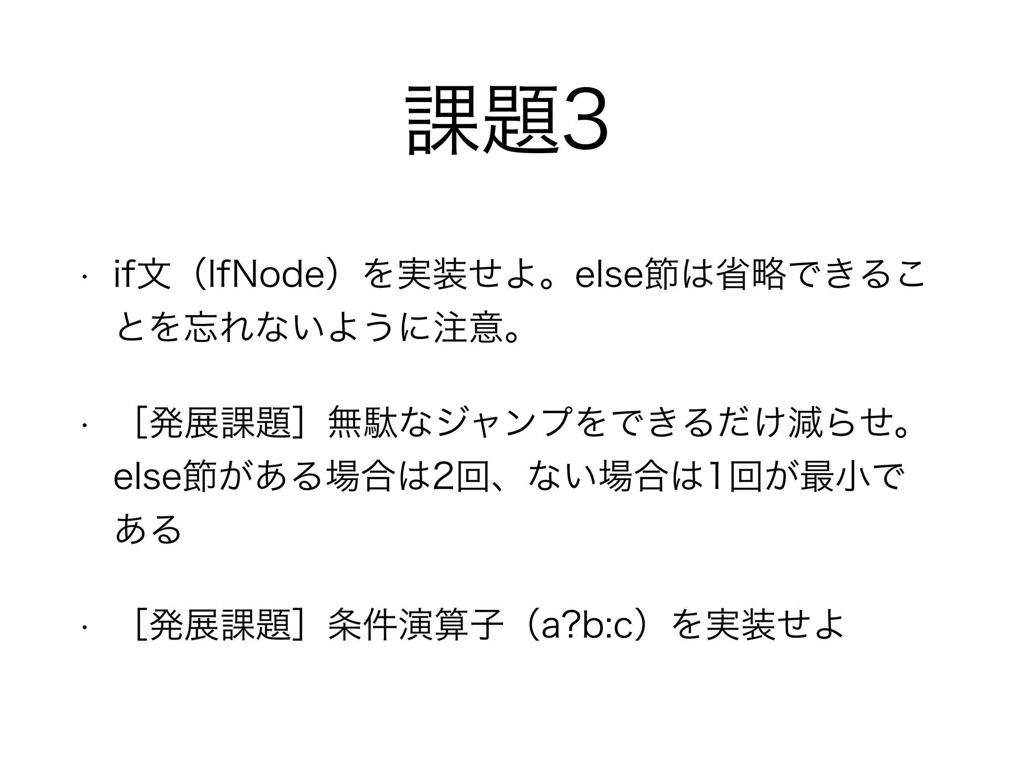 課題3
• if文（IfNode）を実装せよ。else節は省略できるこ
とを忘れないように注意。
• ［発展課題］無駄なジャンプをできるだけ減らせ。
else節がある場合は2回、ない場合は1回が最小で
ある
• ［発展課題］条件演算子（a?b:c）を実装せよ
 