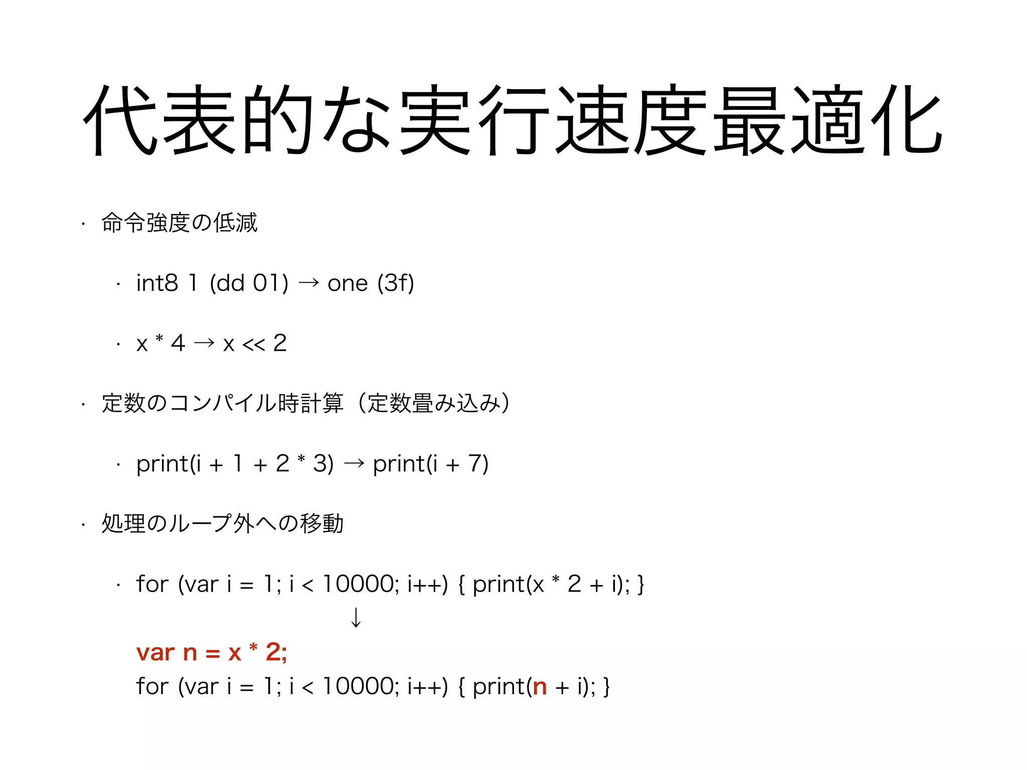 代表的な実行速度最適化
• 命令強度の低減
• int8 1 (dd 01) → one (3f)
• x * 4 → x << 2
• 定数のコンパイル時計算（定数畳み込み）
• print(i + 1 + 2 * 3) → print(i + 7)
• 処理のループ外への移動
• for (var i = 1; i < 10000; i++) { print(x * 2 + i); } 
↓ 
var n = x * 2; 
for (var i = 1; i < 10000; i++) { print(n + i); }
 