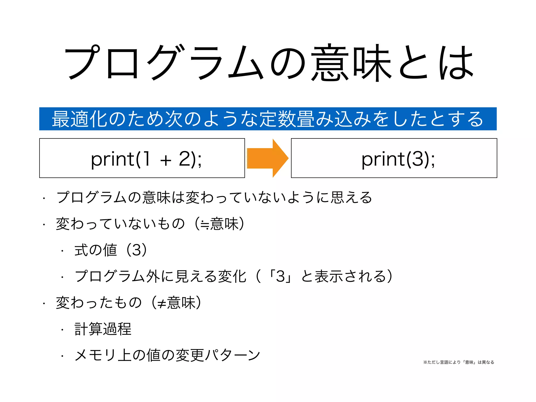 プログラムの意味とは
• プログラムの意味は変わっていないように思える
• 変わっていないもの（ 意味）
• 式の値（3）
• プログラム外に見える変化（「3」と表示される）
• 変わったもの（ 意味）
• 計算過程
• メモリ上の値の変更パターン
print(1 + 2); print(3);
最適化のため次のような定数畳み込みをしたとする
※ただし言語により「意味」は異なる
 
