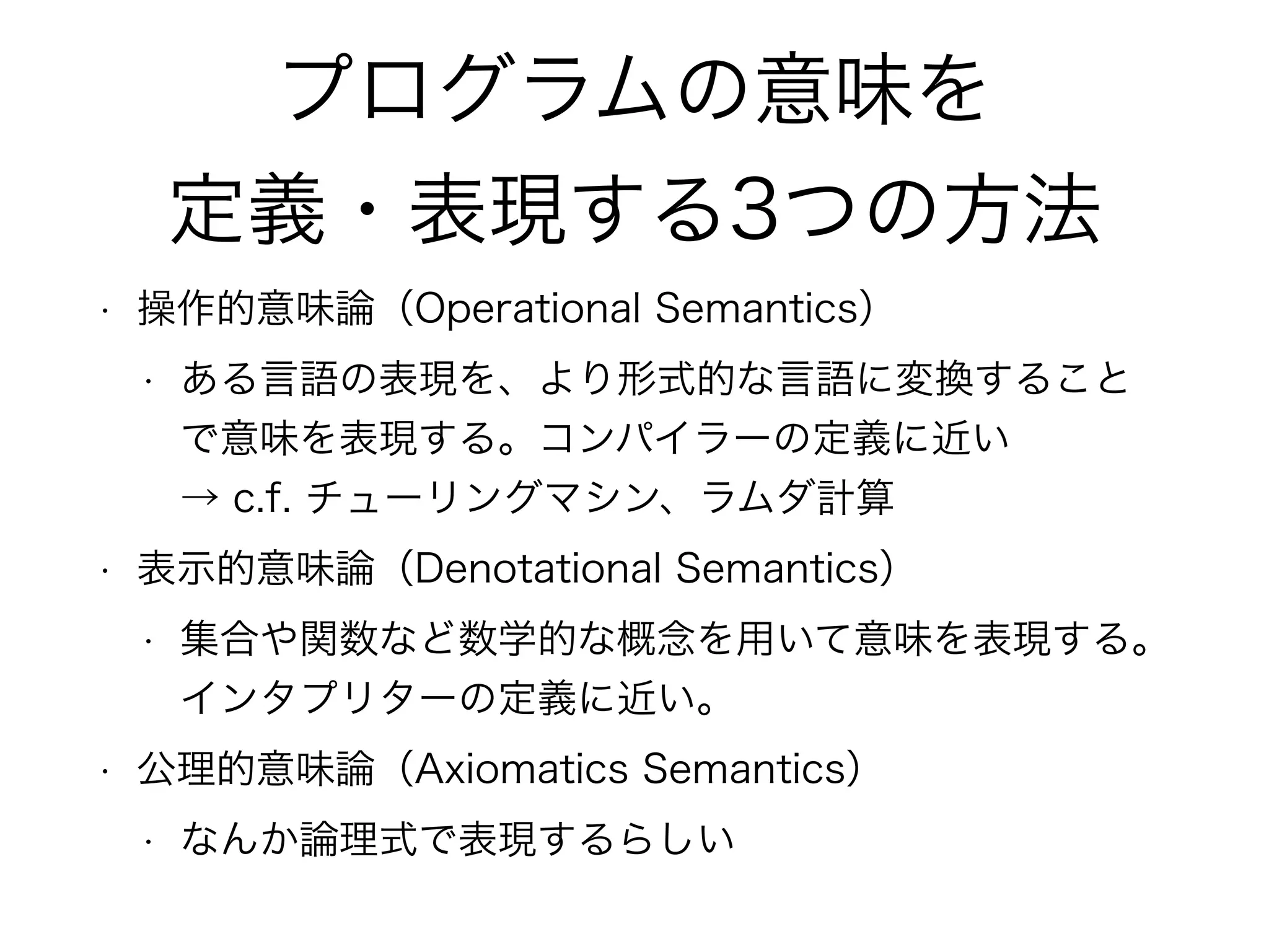 プログラムの意味を
定義・表現する3つの方法
• 操作的意味論（Operational Semantics）
• ある言語の表現を、より形式的な言語に変換すること
で意味を表現する。コンパイラーの定義に近い 
→ c.f. チューリングマシン、ラムダ計算
• 表示的意味論（Denotational Semantics）
• 集合や関数など数学的な概念を用いて意味を表現する。
インタプリターの定義に近い。
• 公理的意味論（Axiomatics Semantics）
• なんか論理式で表現するらしい
 