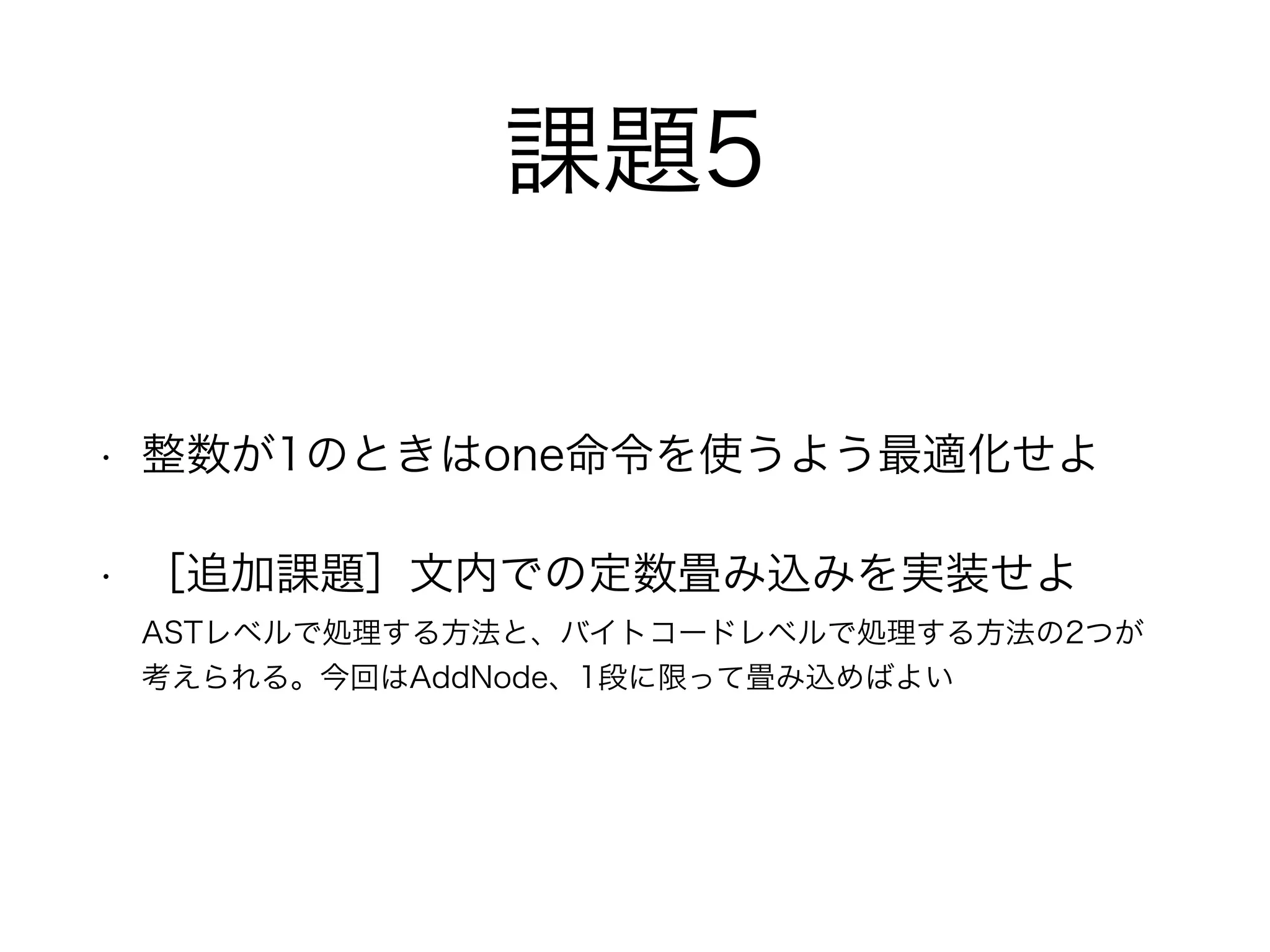 課題5
• 整数が1のときはone命令を使うよう最適化せよ
• ［追加課題］文内での定数畳み込みを実装せよ 
ASTレベルで処理する方法と、バイトコードレベルで処理する方法の2つが
考えられる。今回はAddNode、1段に限って畳み込めばよい
 