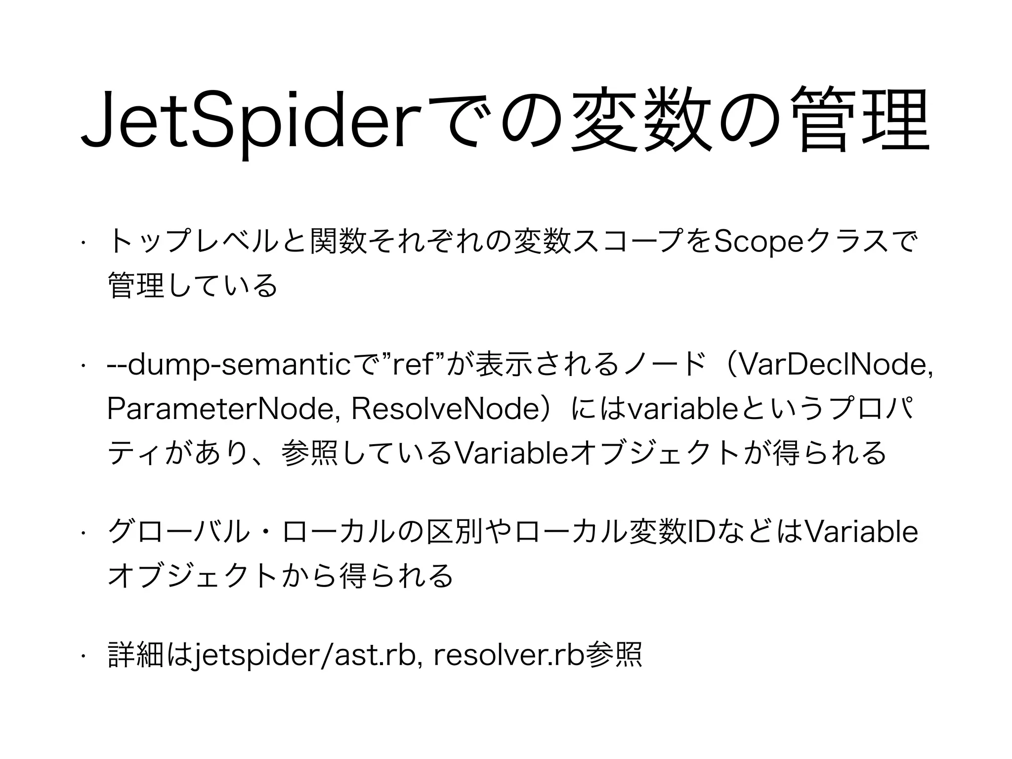 JetSpiderでの変数の管理
• トップレベルと関数それぞれの変数スコープをScopeクラスで
管理している
• --dump-semanticで ref が表示されるノード（VarDeclNode,
ParameterNode, ResolveNode）にはvariableというプロパ
ティがあり、参照しているVariableオブジェクトが得られる
• グローバル・ローカルの区別やローカル変数IDなどはVariable
オブジェクトから得られる
• 詳細はjetspider/ast.rb, resolver.rb参照
 
