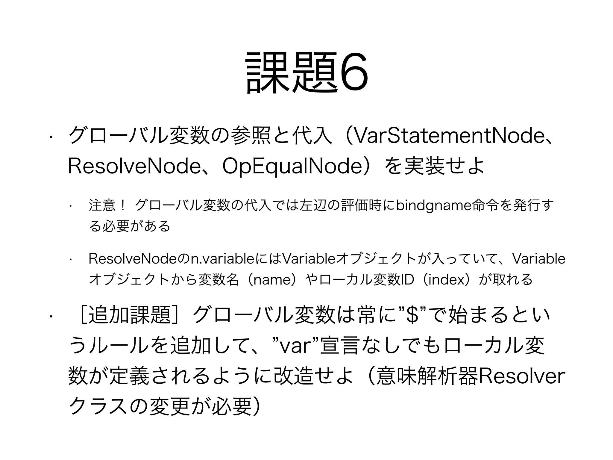 課題6
• グローバル変数の参照と代入（VarStatementNode、
ResolveNode、OpEqualNode）を実装せよ
• 注意！ グローバル変数の代入では左辺の評価時にbindgname命令を発行す
る必要がある
• ResolveNodeのn.variableにはVariableオブジェクトが入っていて、Variable
オブジェクトから変数名（name）やローカル変数ID（index）が取れる
• ［追加課題］グローバル変数は常に $ で始まるとい
うルールを追加して、 var 宣言なしでもローカル変
数が定義されるように改造せよ（意味解析器Resolver
クラスの変更が必要）
 