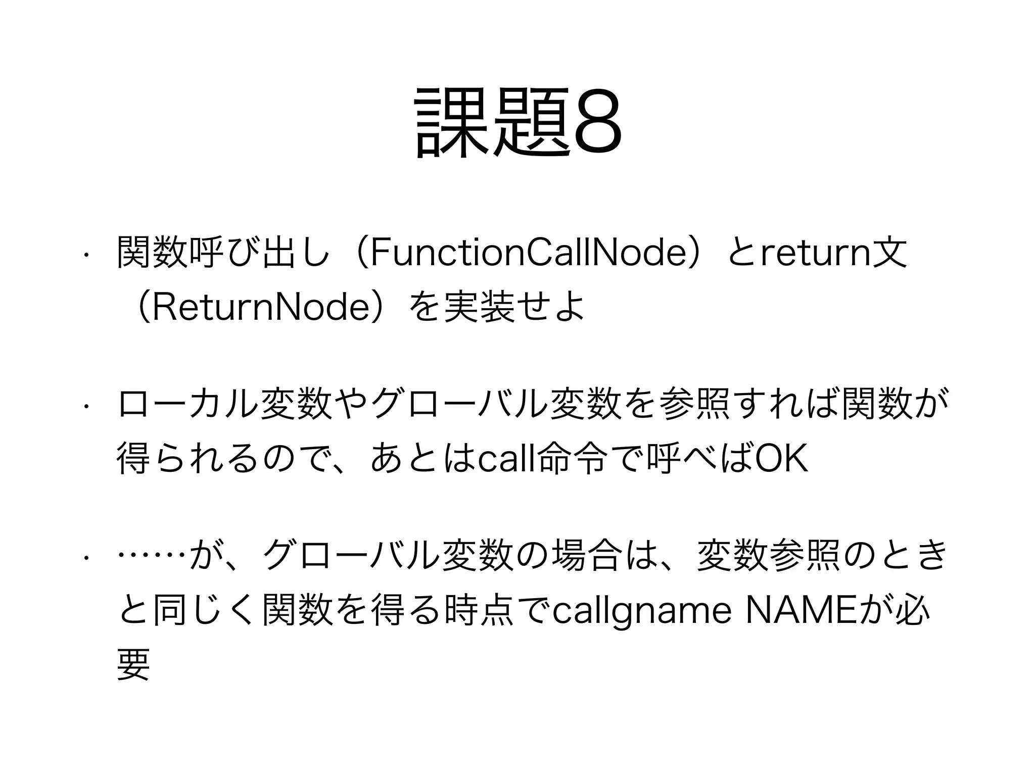 課題8
• 関数呼び出し（FunctionCallNode）とreturn文
（ReturnNode）を実装せよ
• ローカル変数やグローバル変数を参照すれば関数が
得られるので、あとはcall命令で呼べばOK
• ……が、グローバル変数の場合は、変数参照のとき
と同じく関数を得る時点でcallgname NAMEが必
要
 