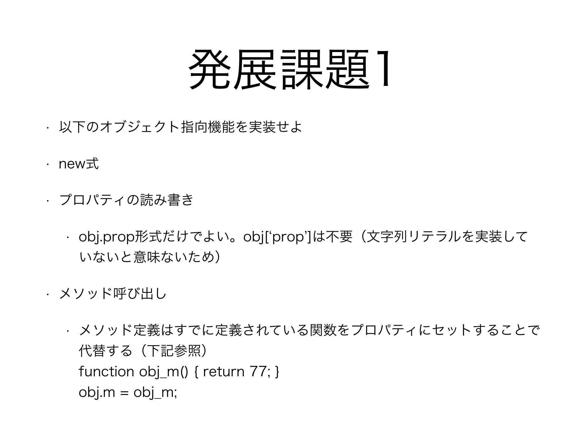 発展課題1
• 以下のオブジェクト指向機能を実装せよ
• new式
• プロパティの読み書き
• obj.prop形式だけでよい。obj[ prop ]は不要（文字列リテラルを実装して
いないと意味ないため）
• メソッド呼び出し
• メソッド定義はすでに定義されている関数をプロパティにセットすることで
代替する（下記参照） 
function obj_m() { return 77; } 
obj.m = obj_m;
 