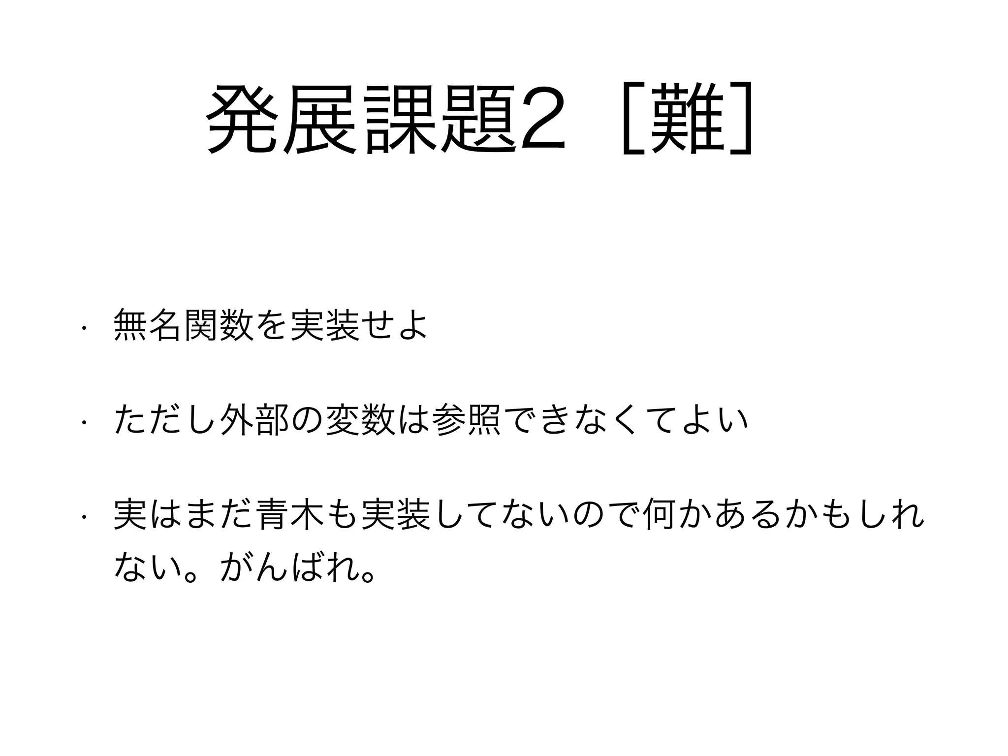 発展課題2［難］
• 無名関数を実装せよ
• ただし外部の変数は参照できなくてよい
• 実はまだ青木も実装してないので何かあるかもしれ
ない。がんばれ。
 