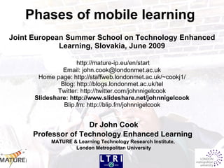 Phases of mobile learning   Joint European Summer School on Technology Enhanced Learning, Slovakia, June 2009   http://mature-ip.eu/en/start Email: john.cook@londonmet.ac.uk Home page: http://staffweb.londonmet.ac.uk/~cookj1/ Blog: http://blogs.londonmet.ac.uk/tel Twitter: http://twitter.com/johnnigelcook Slideshare: http://www.slideshare.net/johnnigelcook  Blip.fm: http://blip.fm/johnnigelcook   Dr John Cook Professor of Technology Enhanced Learning   MATURE & Learning Technology Research Institute,  London Metropolitan University 