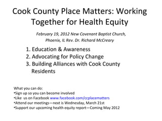Cook County Place Matters: Working
    Together for Health Equity
            February 19, 2012 New Covenant Baptist Church,
                Phoenix, IL Rev. Dr. Richard McCreary

      1. Education & Awareness
      2. Advocating for Policy Change
      3. Building Alliances with Cook County
         Residents

What you can do:
•Sign up so you can become involved
•Like us on Facebook www.facebook.com/ccplacematters
•Attend our meetings—next is Wednesday, March 21st
•Support our upcoming health equity report—Coming May 2012
 