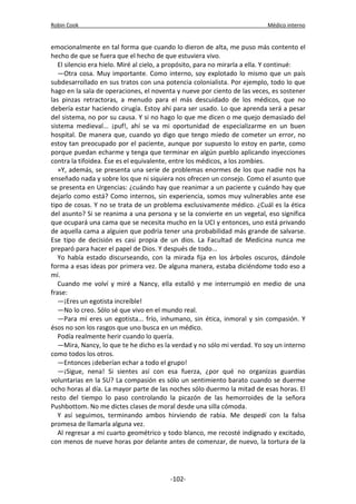 Robin Cook Médico interno 
emocionalmente en tal forma que cuando lo dieron de alta, me puso más contento el 
hecho de que se fuera que el hecho de que estuviera vivo. 
El silencio era hielo. Miré al cielo, a propósito, para no mirarla a ella. Y continué: 
—Otra cosa. Muy importante. Como interno, soy explotado lo mismo que un país 
subdesarrollado en sus tratos con una potencia colonialista. Por ejemplo, todo lo que 
hago en la sala de operaciones, el noventa y nueve por ciento de las veces, es sostener 
las pinzas retractoras, a menudo para el más descuidado de los médicos, que no 
debería estar haciendo cirugía. Estoy ahí para ser usado. Lo que aprenda será a pesar 
del sistema, no por su causa. Y si no hago lo que me dicen o me quejo demasiado del 
sistema medieval... ¡puf!, ahí se va mi oportunidad de especializarme en un buen 
hospital. De manera que, cuando yo digo que tengo miedo de cometer un error, no 
estoy tan preocupado por el paciente, aunque por supuesto lo estoy en parte, como 
porque puedan echarme y tenga que terminar en algún pueblo aplicando inyecciones 
contra la tifoidea. Ése es el equivalente, entre los médicos, a los zombies. 
»Y, además, se presenta una serie de problemas enormes de los que nadie nos ha 
enseñado nada y sobre los que ni siquiera nos ofrecen un consejo. Como el asunto que 
se presenta en Urgencias: ¿cuándo hay que reanimar a un paciente y cuándo hay que 
dejarlo como está? Como internos, sin experiencia, somos muy vulnerables ante ese 
tipo de cosas. Y no se trata de un problema exclusivamente médico. ¿Cuál es la ética 
del asunto? Si se reanima a una persona y se la convierte en un vegetal, eso significa 
que ocupará una cama que se necesita mucho en la UCI y entonces, uno está privando 
de aquella cama a alguien que podría tener una probabilidad más grande de salvarse. 
Ese tipo de decisión es casi propia de un dios. La Facultad de Medicina nunca me 
preparó para hacer el papel de Dios. Y después de todo... 
Yo había estado discurseando, con la mirada fija en los árboles oscuros, dándole 
forma a esas ideas por primera vez. De alguna manera, estaba diciéndome todo eso a 
mí. 
Cuando me volví y miré a Nancy, ella estalló y me interrumpió en medio de una 
frase: 
—¡Eres un egotista increíble! 
—No lo creo. Sólo sé que vivo en el mundo real. 
—Para mí eres un egotista... frío, inhumano, sin ética, inmoral y sin compasión. Y 
ésos no son los rasgos que uno busca en un médico. 
Podía realmente herir cuando lo quería. 
—Mira, Nancy, lo que te he dicho es la verdad y no sólo mi verdad. Yo soy un interno 
como todos los otros. 
—Entonces ¡deberían echar a todo el grupo! 
—¡Sigue, nena! Si sientes así con esa fuerza, ¿por qué no organizas guardias 
voluntarias en la SU? La compasión es sólo un sentimiento barato cuando se duerme 
ocho horas al día. La mayor parte de las noches sólo duermo la mitad de esas horas. El 
resto del tiempo lo paso controlando la picazón de las hemorroides de la señora 
Pushbottom. No me dictes clases de moral desde una silla cómoda. 
Y así seguimos, terminando ambos hirviendo de rabia. Me despedí con la falsa 
promesa de llamarla alguna vez. 
Al regresar a mi cuarto geométrico y todo blanco, me recosté indignado y excitado, 
con menos de nueve horas por delante antes de comenzar, de nuevo, la tortura de la 
-102- 
 