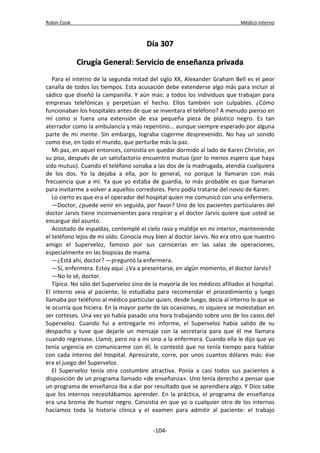 Robin Cook Médico interno 
DDííaa 330077 
CCiirruuggííaa GGeenneerraall:: SSeerrvviicciioo ddee eennsseeññaannzzaa pprriivvaaddaa 
Para el interno de la segunda mitad del siglo XX, Alexander Graham Bell es el peor 
canalla de todos los tiempos. Esta acusación debe extenderse algo más para incluir al 
sádico que diseñó la campanilla. Y aún más: a todos los individuos que trabajan para 
empresas telefónicas y perpetúan el hecho. Ellos también son culpables. ¿Cómo 
funcionaban los hospitales antes de que se inventara el teléfono? A menudo pienso en 
mí como si fuera una extensión de esa pequeña pieza de plástico negro. Es tan 
aterrador como la ambulancia y más repentino... aunque siempre esperado por alguna 
parte de mi mente. Sin embargo, lograba cogerme desprevenido. No hay un sonido 
como ése, en todo el mundo, que perturbe más la paz. 
Mi paz, en aquel entonces, consistía en quedar dormido al lado de Karen Christie, en 
su piso, después de un satisfactorio encuentro mutuo (por lo menos espero que haya 
sido mutuo). Cuando el teléfono sonaba a las dos de la madrugada, atendía cualquiera 
de los dos. Yo la dejaba a ella, por lo general, no porque la llamaran con más 
frecuencia que a mí. Ya que yo estaba de guardia, lo más probable es que llamaran 
para invitarme a volver a aquellos corredores. Pero podía tratarse del novio de Karen. 
Lo cierto es que era el operador del hospital quien me comunicó con una enfermera. 
—Doctor, ¿puede venir en seguida, por favor? Uno de los pacientes particulares del 
doctor Jarvis tiene inconvenientes para respirar y el doctor Jarvis quiere que usted se 
encargue del asunto. 
Acostado de espaldas, contemplé el cielo raso y maldije en mi interior, manteniendo 
el teléfono lejos de mi oído. Conocía muy bien al doctor Jarvis. No era otro que nuestro 
amigo el Superveloz, famoso por sus carnicerías en las salas de operaciones, 
especialmente en las biopsias de mama. 
—¿Está ahí, doctor? —preguntó la enfermera. 
—Sí, enfermera. Estoy aquí. ¿Va a presentarse, en algún momento, el doctor Jarvis? 
—No lo sé, doctor. 
Típico. No sólo del Superveloz sino de la mayoría de los médicos afiliados al hospital. 
El interno veía al paciente, lo estudiaba para recomendar el procedimiento y luego 
llamaba por teléfono al médico particular quien, desde luego, decía al interno lo que se 
le ocurría que hiciera. En la mayor parte de las ocasiones, ni siquiera se molestaban en 
ser corteses. Una vez yo había pasado una hora trabajando sobre uno de los casos del 
Superveloz. Cuando fui a entregarle mi informe, el Superveloz había salido de su 
despacho y tuve que dejarle un mensaje con la secretaria para que él me llamara 
cuando regresase. Llamó, pero no a mí sino a la enfermera. Cuando ella le dijo que yo 
tenía urgencia en comunicarme con él, le contestó que no tenía tiempo para hablar 
con cada interno del hospital. Apresúrate, corre, por unos cuantos dólares más: ése 
era el juego del Superveloz. 
El Superveloz tenía otra costumbre atractiva. Ponía a casi todos sus pacientes a 
disposición de un programa llamado «de enseñanza». Uno tenía derecho a pensar que 
un programa de enseñanza iba a dar por resultado que se aprendiera algo. Y Dios sabe 
que los internos necesitábamos aprender. En la práctica, el programa de enseñanza 
era una broma de humor negro. Consistía en que yo o cualquier otro de los internos 
hacíamos toda la historia clínica y el examen para admitir al paciente: el trabajo 
-104- 
 