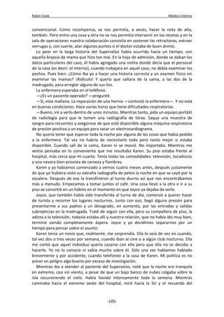 Robin Cook Médico interno 
convencional. Como recompensa, se nos permitía, a veces, hacer la nota de alta, 
también. Pero entre una cosa y otra no se nos permitía intervenir en las recetas y en la 
sala de operaciones nuestra colaboración consistía en sostener las retractoras, extraer 
verrugas y, con suerte, atar algunos puntos si el doctor estaba de buen ánimo. 
Lo peor en la larga historia del Superveloz había ocurrido hacía un tiempo, con 
aquella biopsia de mama que hizo tan mal. En la hoja de admisión, donde se daban los 
datos particulares del caso, él había agregado una notita donde decía que el personal 
de la casa (es decir: el interno), cuando trabajara en aquel caso, no debía examinar los 
pechos. Pues bien: ¿Cómo iba yo a hacer una historia correcta y un examen físico sin 
examinar las mamas? ¡Ridículo! Y quería que saltara de la cama, a las dos de la 
madrugada, para arreglar alguno de sus líos. 
La enfermera esperaba en el teléfono. 
—¿Es un paciente operado? —pregunté. 
—Sí, esta mañana. La reparación de una hernia —contestó la enfermera—. Y no está 
en buenas condiciones. Hace varias horas que tiene dificultades respiratorias. 
—Bueno, iré a verlo dentro de unos minutos. Mientras tanto, pida un equipo portátil 
de radiología para que le tomen una radiografía de tórax. Saque una muestra de 
sangre para recuentos y asegúrese de que esté disponible alguna máquina respiratoria 
de presión positiva y un equipo para sacar un electrocardiograma. 
No quería tener que esperar toda la noche por alguna de las cosas que había pedido 
a la enfermera. Tal vez no habría de necesitarlo todo pero tanto mejor si estaba 
disponible. Cuando salí de la cama, Karen ni se movió. No importaba. Mientras me 
vestía pensaba en lo conveniente que me resultaba Karen. Su piso estaba frente al 
hospital, más cerca que mi cuarto. Tenía todas las comodidades: televisión, tocadiscos 
y una nevera bien provista de cerveza y fiambres. 
Karen y yo habíamos comenzado a vernos cuatro meses antes, después justamente 
de que yo hubiera visto su extraña radiografía de pelvis la noche en que se cayó por la 
escalera. Después de eso la transfirieron al turno diurno así que nos encontrábamos 
más a menudo. Empezamos a tomar juntos el café. Una cosa llevó a la otra e ir a su 
piso se convirtió en un hábito en el momento en que Joyce ya dejaba de serlo. 
Joyce, que también había sido transferida al turno de día, comenzó a querer hacer 
de turista y recorrer los lugares nocturnos. Junto con eso, llegó alguna presión para 
presentarme a sus padres y un desagrado, en aumento, por las entradas y salidas 
subrepticias en la madrugada. Traté de seguir con ella, pero su compañera de piso, la 
adicta a la televisión, todavía estaba allí y nuestra relación, que no había ido muy bien, 
terminó siendo completamente áspera. Joyce y yo decidimos separarnos por un 
tiempo para pensar sobre el asunto. 
Karen tenía un novio que, realmente, me sorprendía. Ella lo veía de vez en cuando, 
tal vez dos o tres veces por semana, cuando iban al cine o a algún club nocturno. Ella 
me contó que aquel individuo quería casarse con ella pero que ella no se decidía a 
hacerlo. Yo no lo conocía ni sabía mucho sobre él. Sólo una vez habíamos hablado 
brevemente y por accidente, cuando telefoneó a la casa de Karen. Mi política es no 
poner en peligro algo bueno por exceso de investigación. 
Mientras iba a atender al paciente del Superveloz, noté que la noche era tranquila 
en extremo, casi sin viento, a pesar de que un bajo banco de nubes colgaba sobre la 
isla oscureciendo el cielo. Había llovido intensamente toda la semana. Mientras 
caminaba hacia el extremo oeste del hospital, miré hacia la SU y el recuerdo del 
-105- 
 