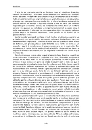 Robin Cook Médico interno 
El piso de las enfermeras parecía tan luminoso como un estudio de televisión, 
después de aquella larga caminata en los corredores oscuros. La enfermera se alegró 
mucho de verme y lo demostró explicándome lo que había hecho hasta el momento. 
Había enviado la muestra de sangre al laboratorio y se habían sacado las radiografías; 
el equipo para electrocardiogramas estaba ahí y lo mismo la máquina respiratoria de 
presión positiva. Me entregó la hoja del paciente y miré los datos (por supuesto 
registrados por un interno). Una caja de bombones me sonreía desde un escritorio 
cercano y me puse un par en la boca. La temperatura era normal, la presión alta y el 
pulso muy acelerado. El relleno de ron y cerezas era buenísimo. No encontré nada que 
pudiera explicar la dificultad respiratoria. Todo parecía ser lo normal en un 
posoperatorio de hernia. 
Volví al corredor y retrocedí casi hasta el final. Entré en la habitación, encendí la luz 
y ésta iluminó a un hombre pálido, incorporado en la cama, inhalando con fuerza en 
cada movimiento respiratorio. Cuando me acerqué pude ver que estaba en un estado 
de diaforesis, con gruesas gotas de sudor brillando en su frente. Me miró por un 
segundo y apartó la mirada como si quisiera concentrarse en la respiración. Con 
sorpresa me di cuenta de que desde allí veía el edificio y la ventana de Karen: la 
segunda a la derecha en el tercer piso. Me pregunté si se habría dado cuenta de que 
me había ido. 
Con el estetoscopio en mis oídos, empujé al paciente hacia delante y escuché sus 
zonas pulmonares. Los ruidos de la respiración eran claros; sin crujidos, ronquidos ni 
silbidos. Allí no había nada. Tal vez sus campos pulmonares sonaran un poco más 
arriba de lo que corresponde pero eso estaba de acuerdo con el hecho de que el 
estómago estaba hinchado y bastante duro. Sin embargo, no le dolía. Cuando escuché 
los ruidos de su abdomen, aparecieron los familiares y normales borborigmos. Los 
ruidos cardíacos eran normales; no había signos de problemas en el corazón. Quedaba 
por ver si su estómago estaba lleno de aire. La dilatación gástrica suele ser un 
problema frecuente después de la anestesia general. Le pedí un tubo nasogástrico a la 
enfermera y mientras tanto, conecté el equipo para sacar el electrocardiograma. Estos 
aparatos siempre fueron una fuente de disgustos para mí cada vez que tenía que 
utilizarlos por la noche, sin técnicos cerca para ayudarme. Parecía que nunca iba a 
poder obtener un buen cero en el trazado y mis gráficos corrían por toda la hoja. 
Aquella vez conseguí hacerlo bien, conectando el aparato a tierra por medio del tubo 
del lavabo. Tomé el electro mientras el paciente respiraba con mucho esfuerzo. La 
enfermera había llegado con el tubo nasogástrico cuando yo aún no había terminado 
el electrocardiograma. Mientras engrasaba el tubo, no pude evitar el pensar en el otro 
médico, durmiendo en su casa, mientras yo colocaba su tubo. 
Algo que yo conservaba dentro y que se había hecho más fuerte durante los últimos 
diez meses era la satisfacción que sentía cuando lograba el resultado deseado con 
rapidez y así fue como sentí un gran alivio cuando evacué una gran cantidad de fluido y 
de aire del estómago del paciente. Mi alivio fue mínimo comparado con el que él 
experimentó. Todavía soportaba algunos inconvenientes pero respiraba con mucha 
mayor facilidad. Cuando me dijo que me lo agradecía muchísimo, tuvo que hacerlo en 
dos emisiones de voz. Escuché, de nuevo, sus pulmones para estar seguro de que no 
había fluido en ellos. Estaban limpios. Sus piernas estaban en estado normal, no 
mostraban edema ni ningún signo de tromboflebitis. Mirando debajo del vendaje, 
encontré que la herida estaba muy bien, sin drenaje excesivo. Le pedí a la enfermera 
-107- 
 