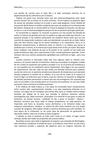 Robin Cook Médico interno 
una bomba de succión para el tubo NG y la dejé conectada mientras fui al 
departamento de las enfermeras con el electro. 
Todavía me ponía muy nervioso tener que leer electrocardiogramas pero aquél 
parecía normal. Por lo menos no se veían arritmias. Tal vez hubiera un pequeño signo 
de exceso de actividad cardíaca en la onda S, pero nada peligroso. Como medida de 
precaución decidí llamar al médico residente para que me ayudara en la interpretación 
del electro. Después de un minuto difícil en el que le expliqué la situación, me dijo que 
no iba a ir a ver el electrocardiograma porque era de un paciente quirúrgico particular. 
Yo comprendía su negativa. Su situación se parecía a la mía cuando me llamaba de 
noche un interno de guardia para que lo ayudara en algo que había que hacerle a un 
paciente privado. Si los médicos particulares nos hubieran hecho sentir que era una 
cuestión de cooperación recíproca, cada uno atendiendo una parte de un todo, habría 
sido más fácil hacerse cargo de las tareas fastidiosas y sin importancia. Pero, en la 
Medicina norteamericana, la diferencia entre un interno y un médico que ejerce la 
profesión por sí mismo, es la misma que la que existe entre el día y la noche. Nos dejan 
hacer cualquier cosa después de que se ha puesto el sol, cuando no hay nadie que 
pueda enseñarnos algo, pero nada durante el día, cuando podríamos aprender. Como 
siempre, hay unas cuantas excepciones agradables que confirman la regla... pero muy 
pocas. 
Cuando comencé el internado, había sido muy ingenuo sobre la relación amo-esclavo 
y no conocía nada de mis derechos. Hasta que se produjo mi desgaste, trataba 
de ver a todos los pacientes que pudiera, privados o no, en el servicio de enseñanza o 
no, aun aquellos con los malestares menos importantes. Pero llegó a ser una cuestión 
de supervivencia. Hoy día, cada vez que recibo una llamada nocturna para cualquier 
asunto de rutina con un paciente privado (una elevación de temperatura, por ejemplo) 
siempre pregunto el nombre de su médico. Si es uno de los malos (y la mayoría lo 
eran) le digo a la enfermera que lo llame y que los internos no tenemos la obligación 
de atender pacientes particulares a menos que sea una emergencia. Por supuesto que 
esto no era válido si uno tomaba parte en el servicio de enseñanza. En ese caso había 
que asistir, fuera cual fuese el médico particular. 
A los médicos de edad madura y a los viejos les encantaba hacer comparaciones 
entre nuestra vida, supuestamente cómoda, y sus días espartanos distantes en el 
tiempo. ¡Era digno de oír! Contaban que treinta años atrás un médico interno estaba 
bastante por debajo de la línea que limitaba la pobreza. Nuestros salarios 
extravagantes que, debo reconocer, alcanzaban a la mitad de lo que gana un peón de 
fontanero, los ponían furiosos. «¿Adónde ha ido a parar el mundo? —decían—. 
Nosotros teníamos que hacer todo el trabajo preparatorio, en cada paciente, no 
importaba cuál fuera su situación, nunca dormíamos y no teníamos todas esas 
máquinas automáticas», etcétera. La actitud de ellos hacia nosotros era una simple 
cuestión de venganza: ellos habían sufrido y nosotros teníamos que sufrir también. En 
esta época de la civilización, es así como pasa de generación en generación la 
educación médica: cada uno se toma su dulce venganza. 
Y ¿dónde se sitúa el paciente en todo esto? Justo en el medio, el lugar menos 
cómodo, donde caen todos los proyectiles del arsenal médico. 
Resultaba curioso, pero toda la legislación al respecto, que emanaba de Washington, 
sólo contribuía a empeorar el estado de cosas. La tendencia, muy fuerte, era dar más y 
más asistencia privada a expensas del gobierno pero sin ninguna intención de 
-108- 
 