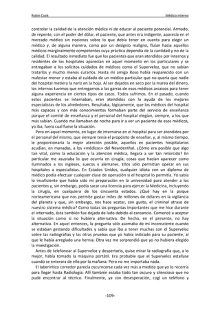Robin Cook Médico interno 
controlar la calidad de la atención médica ni de educar al paciente potencial. Armado, 
de repente, con el poder del dólar, el paciente, que antes era indigente, aparecía en el 
mercado médico sin nociones sobre lo que debía tener en cuenta para elegir un 
médico y, de alguna manera, como por un designio maligno, fluían hacia aquellos 
médicos marginalmente competentes cuya práctica dependía de la cantidad y no de la 
calidad. El resultado inmediato fue que los pacientes que eran atendidos por internos y 
residentes de los hospitales aparecían en aquel momento en los particulares y se 
entregaban a los solícitos cuidados de médicos como el Superveloz, que no sabían 
tratarlos y mucho menos curarlos. Hasta mi amigo Roso había reaparecido con un 
malestar menor y estaba al cuidado de un médico particular que no quería que nadie 
del hospital metiera la nariz en la hoja. Al ser dejados en seco por la marea del dinero, 
los internos tuvimos que entregarnos a las garras de esos médicos arcaicos para tener 
alguna experiencia en ciertos tipos de casos. Todos sufrimos. En el pasado, cuando 
estos pacientes se internaban, eran atendidos con la ayuda de los mejores 
especialistas de los alrededores. Resultaba, lógicamente, que los médicos del hospital 
más capaces y con más conocimientos formaban parte del servicio de enseñanza 
porque el comité de enseñanza y el personal del hospital elegían, siempre, a los que 
más sabían. Cuando me llamaban de noche para ir a ver un paciente de esos médicos, 
yo iba, fuera cual fuese la situación. 
Pero en aquel momento, en lugar de internarse en el hospital para ser atendidos por 
el personal del mismo, que siempre tenía el propósito de enseñar, y, al mismo tiempo, 
le proporcionaría la mejor atención posible, aquellos ex pacientes hospitalarios 
acudían, en manadas, a los «médicos» del Neardenthal. ¿Cómo era posible que algo 
tan vital, como la educación y la atención médica, llegara a ser tan retorcido? En 
particular me asustaba lo que ocurría en cirugía; cosas que hacían aparecer como 
iluminados a los ingleses, suecos y alemanes. Ellos sólo permitían operar en sus 
hospitales a especialistas. En Estados Unidos, cualquier idiota con un diploma de 
médico podía efectuar cualquier clase de operación si el hospital lo permitía. Yo sabía 
lo insuficiente que había sido mi preparación en la universidad para atender a los 
pacientes y, sin embargo, podía sacar una licencia para ejercer la Medicina, incluyendo 
la cirugía, en cualquiera de los cincuenta estados. ¿Qué hay en la psique 
norteamericana que nos permite gastar miles de millones de dólares en la vigilancia 
del planeta y que, sin embargo, nos hace acatar, con gusto, el criminal atraso de 
nuestro sistema médico? Como todas las preguntas importantes que me hice durante 
el internado, ésta también fue dejada de lado debido al cansancio. Comencé a aceptar 
la situación como si no hubiera alternativa. De hecho, en el presente, no hay 
alternativa. En aquel entonces, la pregunta sólo asomaba de mi inconsciente cuando 
se estaban gestando dificultades y sabía que iba a tener muchas con el Superveloz 
sobre las radiografías y las otras pruebas que yo había indicado para su paciente, al 
que le había arreglado una hernia. Otra vez me sorprendió que yo no hubiera elegido 
la investigación. 
Antes de telefonear al Superveloz y despertarlo, quise mirar la radiografía que, a lo 
mejor, había tomado la máquina portátil. Era probable que el Superveloz estallase 
cuando se enterara de ello por la mañana. Pero no me importaba nada. 
El laberíntico corredor parecía oscurecerse cada vez más a medida que yo lo recorría 
para llegar hasta Radiología. Allí también estaba todo tan oscuro y silencioso que no 
pude encontrar al técnico. Finalmente, ya con desesperación, cogí un teléfono y 
-109- 
 