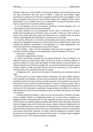 Robin Cook Médico interno 
paciente. Todo eso no tenía sentido a menos que se llegara a la conclusión de que uno 
era algo conveniente sólo para que el médico a cargo del caso pudiera seguir 
durmiendo. Era obvio que el enfermo no lograba la atención por la que pagaba. ¿Y yo? 
Pues yo lograba menos que cero de enseñanza. Algún día, si llegaba a tener suerte, 
podía llegar a ser un médico como él y no importarme un carajo lo que pasara con el 
interno, el paciente ni la atención médica en general. 
A mí me esperaba, otra vez, el ascensor, atravesar el ancho vestíbulo, salir a la 
luminosidad azul oscura que envolvía al hospital. 
Mis pasos sonaban con unos perceptibles clic-clic, como si anduviera en el vacío. 
Estaba todo tranquilo por el momento, pero a las siete y media yo no iba a estar en 
forma para cirugía. Me dieron ganas de internarme en el hospital para una buena 
revisión. Había perdido siete kilos desde el comienzo de mi internado. 
De repente, detrás de mí, el mundo se destrozaba entre fuertes ruidos de metal y 
vidrio que se golpeaban. Me giré y vi al interno de la SU corriendo hacia mí, bajo la luz 
azulada del vestíbulo, sosteniendo un laringoscopio y un tubo endotraqueal. Una 
enfermera, detrás de él, empujaba el carrito con los ruidos. 
—Paro cardíaco —dijo el interno haciéndome señas para que lo siguiera. En aquel 
momento corríamos ambos y yo me preguntaba si sería el paciente de la hernia. 
—¿Qué piso? —pregunté. 
—La sala de cirugía privada. Este piso. 
El interno iba delante, pasando por las puertas giratorias. Una luz brillaba en la 
habitación donde yo había estado antes. Entramos y quedó, de repente, poblada. El 
paciente estaba en el suelo cerca del lavabo. Se había sacado el suero del brazo y se 
había levantado. Dos enfermeras estaban allí, una de ellas tratando de hacerle masaje 
cardíaco. Agarré la tabla que había llevado una de las enfermeras y la tiré sobre la 
cama para tener una superficie firme para el masaje. 
—¡Pongámoslo ahí! —grité. Entre los cuatro lo levantamos y lo colocamos sobre la 
tabla. 
No tenía pulso y no hacía ningún esfuerzo respiratorio. Sus ojos estaban abiertos, 
con las pupilas muy dilatadas y la boca tenía una posición absurda. El interno de la SU 
le golpeó el pecho con mucha fuerza: no hubo respuesta. Yo le apreté la nariz, puse mi 
boca sobre la de él y soplé. No hubo resistencia y el pecho se elevó un poco. Volví a 
insuflarle mi respiración e hice señas para que alcanzaran un laringoscopio mientras el 
interno de la SU comenzaba a practicarle masaje cardíaco, de rodillas en la cama, al 
lado del paciente. Cada vez que empujaba el pecho, la cabeza del paciente se sacudía 
con violencia. 
—¿Puede sostenerle la cabeza? —pedí a una de las enfermeras. Trató pero no pudo. 
Entre sacudidas, deslicé el laringoscopio dentro de la boca hasta la garganta. La 
epiglotis aparecía y desaparecía de mi vista. Haciendo avanzar la punta un poco más, 
tiré de repente y el aparato golpeó los dientes del hombre. Nada. No podía orientarme 
entre los pliegues rojos de la membrana mucosa. Saqué el aparato rápidamente y le 
hice más respiración boca a boca durante las compresiones. El interno de la SU estaba 
logrando buenas reacciones del esternón, que se desplazaba hacia fuera y hacia dentro 
unos cuatro centímetros, forzando, sin duda, el paso de sangre por el corazón. Probé 
de nuevo con el laringoscopio con la punta hacia arriba. Lo introduje hasta la epiglotis 
y luego más y más. Vi las cuedas vocales por un segundo. 
-112- 
 