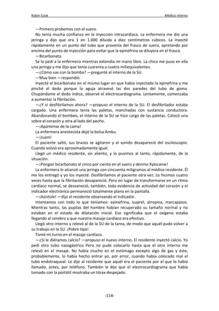 Robin Cook Médico interno 
—Primero probemos con el suero. 
No tenía mucha confianza en la inyección intracardíaca. La enfermera me dio una 
jeringa y dijo que era 1 en 1.000 diluida a diez centímetros cúbicos. La inyecté 
rápidamente en un punto del tubo que provenía del frasco de suero, apretando por 
encima del punto de inyección para evitar que la epinefrina se diluyera en el frasco. 
—Bicarbonato. 
Se lo pedí a la enfermera mientras extendía mi mano libre. La chica me puso en ella 
una jeringa y me dijo que tenía cuarenta y cuatro miliequivalentes. 
—¿Cómo vas con la bomba? —pregunté al interno de la SU. 
—Muy bien —respondió. 
Inyecté el bicarbonato en el mismo lugar en que había inyectado la epinefrina y me 
pinché el dedo porque la aguja atravesó las dos paredes del tubo de goma. 
Chupándome el dedo índice, observé el electrocardiograma. Lentamente, comenzaba 
a aumentar la fibrilación. 
—¿Y si desfibrilamos ahora? —propuso el interno de la SU. El desfibrilador estaba 
cargado. Una enfermera tenía las paletas, manchadas con sustancia conductora. 
Abandonando el bombeo, el interno de la SU se hizo cargo de las paletas. Colocó una 
sobre el corazón y otra al lado del pecho. 
—¡Apártense de la cama! 
La enfermera anestesista dejó la bolsa Ambu. 
—¡Juam! 
El paciente saltó, sus brazos se agitaron y el sonido desapareció del osciloscopio. 
Cuando volvió era aproximadamente igual. 
Llegó un médico residente, sin aliento, y lo pusimos al tanto, rápidamente, de la 
situación. 
—¡Pongan bicarbonato al cinco por ciento en el suero y denme Xylocaine! 
La enfermera le alcanzó una jeringa con cincuenta miligramos al médico residente. Él 
me los entregó y yo los inyecté. Desfibrilamos al paciente otra vez. Lo hicimos cuatro 
veces hasta que la fibrilación desapareció. Pero en lugar de transformarse en un ritmo 
cardíaco normal, se desvaneció, también, toda evidencia de actividad del corazón y el 
indicador electrónico permaneció totalmente plano en la pantalla. 
—¡Asístole! —dijo el residente observando el indicador. 
Intentamos con todo lo que teníamos: epinefrina, isuprel, atropina, marcapasos. 
Mientras tanto, las pupilas del hombre habían recuperado su tamaño normal y no 
estaban en el estado de dilatación inicial. Eso significaba que el oxígeno estaba 
llegando al cerebro y que nuestro masaje cardíaco era efectivo. 
Llegó otro interno y relevó al de la SU de la tarea, de modo que aquél pudo volver a 
su trabajo en la SU. ¡Pobre tipo! 
Tomé mi turno en el masaje cardíaco. 
—¿Si le diéramos calcio? —propuso el nuevo interno. El residente inyectó calcio. Yo 
pedí otro tubo nasogástrico Pero no pude colocarlo hasta que el otro interno me 
relevó en el masaje. No había mucho en el estómago excepto algo de gas y éste, 
probablemente, lo había hecho entrar yo, por error, cuando había colocado mal el 
tubo endotraqueal. Le dije al residente que aquél era el paciente por el que lo había 
llamado, antes, por teléfono. También le dije que el electrocardiograma que había 
tomado con la portátil mostraba un tórax despejado. 
-114- 
 