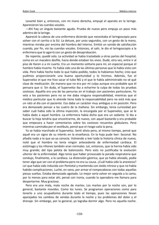 Robin Cook Médico interno 
Levanté bien y, entonces, con mi mano derecha, empujé el aparato en la laringe. 
Aparecieron las cuerdas vocales. 
—Ahí hay un ángulo bastante agudo. Prueba de nuevo pero empuja un poco más 
adentro de la laringe. 
Apareció la cabeza de una enfermera diciendo que necesitaba el laringoscopio para 
volver con el carrito a la SU. La detuve, por unos segundos, con un gesto de la mano, 
mientras miraba por encima del hombro del interno. Emitió un sonido de satisfacción 
cuando, por fin, vio las cuerdas vocales. Entonces, al salir, le dio el laringoscopio a la 
enfermera que lo agarró con un gesto de desaprobación. 
De repente, quedé solo. La actividad se había trasladado a otras partes del hospital, 
como en un macabro desfile, hacia donde estaban los vivos. Dudé, otra vez, entre ir al 
piso de Karen o a mi cuarto. Era un momento solitario para mí, en especial porque el 
hombre había muerto. Yo había sido una de las últimas personas que lo había visto con 
vida. Pero había hecho todo lo que había podido, todos lo habíamos hecho; creo que 
pudimos proporcionarle una buena oportunidad y lo hicimos. Además, fue el 
Superveloz el que me hizo sacar el tubo NG y el que le había administrado no sé qué 
clase de medicación. De manera que no era por mi culpa aunque era probable que él 
pensara que sí. Sin duda, el Superveloz iba a echarme la culpa de todas las pruebas 
costosas. Aquélla era una de las penurias en el trabajo con pacientes particulares. Yo 
veía a los pacientes pero no se me daba ninguna responsabilidad, mientras que el 
médico particular que lo atiende tiene toda la responsabilidad pero no está más que 
un rato al día con el paciente. Eso daba un carácter muy ambiguo a mi posición. Pero 
era demasiado pensar a las cuatro de la mañana. Sin embargo, tenía curiosidad por 
saber cuál había sido la última inyección, la encargada por el Superveloz, que se le 
había dado a aquel hombre. La enfermera había dicho que era un sedante. Si iba a 
buscar la hoja tendría que encontrarme, de nuevo, con aquel bastardo y era probable 
que empezara a hacer comentarios sobre los costosos recuentos globulares. Pero 
mientras caminaba por el vestíbulo, pensé que el riesgo valía la pena. 
Ya se había marchado el Superveloz. Sentí alivio pero, al mismo tiempo, pensé que 
aquél era un signo de su interés en la enseñanza. En la hoja pude leer: Seconal. No 
añadía nada a lo que yo ya conocía. Volviendo a leer toda la historia clínica de nuevo, 
noté que el hombre no tenía ningún antecedente de enfermedad cardíaca. El 
estómago y los riñones también eran normales. Leí, entonces, que la hernia había sido 
muy grande; del tipo pelota de baloncesto. Pero esto no justificaba la evolución 
ulterior de la enfermedad. Algo tenía que haber provocado la parada respiratoria que 
condujo, finalmente, a la cardíaca. La distensión gástrica, que yo había aliviado, podía 
tener algo que ver con el problema pero no era su causa. ¿Cuál había sido la anestesia? 
Leí que había sido inducida con Pentotal y mantenida con óxido nitroso y que no había 
habido complicaciones. Luché, en vano, por armar el rompecabezas con todas aquellas 
piezas sueltas. Estaba demasiado agotado. Lo mejor sería volver en seguida a la cama, 
por lo menos para estar ahí, pensé con ironía, cuando la operadora me llamara para 
despertarme. Muy gracioso. 
Pero era una mala, mala noche de martes. Los martes por la noche son, por lo 
general, bastante movidos. Como los lunes. Se programan operaciones como para 
tenerlo a uno ocupadísimo durante todo el tiempo, pues las operaciones llevan 
aparejados los cambios de vendas durante la noche y los problemas del dolor y el 
drenaje. Sin embargo, por lo general, yo lograba dormir algo. Pero no aquella noche. 
-116- 
 