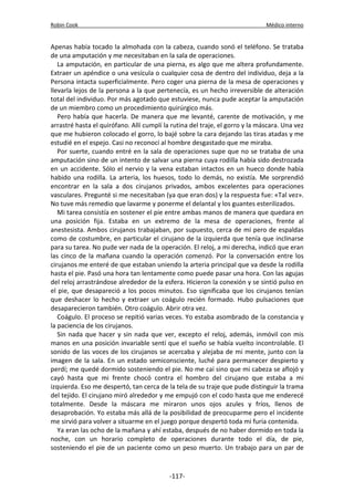 Robin Cook Médico interno 
Apenas había tocado la almohada con la cabeza, cuando sonó el teléfono. Se trataba 
de una amputación y me necesitaban en la sala de operaciones. 
La amputación, en particular de una pierna, es algo que me altera profundamente. 
Extraer un apéndice o una vesícula o cualquier cosa de dentro del individuo, deja a la 
Persona intacta superficialmente. Pero coger una pierna de la mesa de operaciones y 
llevarla lejos de la persona a la que pertenecía, es un hecho irreversible de alteración 
total del individuo. Por más agotado que estuviese, nunca pude aceptar la amputación 
de un miembro como un procedimiento quirúrgico más. 
Pero había que hacerla. De manera que me levanté, carente de motivación, y me 
arrastré hasta el quirófano. Allí cumplí la rutina del traje, el gorro y la máscara. Una vez 
que me hubieron colocado el gorro, lo bajé sobre la cara dejando las tiras atadas y me 
estudié en el espejo. Casi no reconocí al hombre desgastado que me miraba. 
Por suerte, cuando entré en la sala de operaciones supe que no se trataba de una 
amputación sino de un intento de salvar una pierna cuya rodilla había sido destrozada 
en un accidente. Sólo el nervio y la vena estaban intactos en un hueco donde había 
habido una rodilla. La arteria, los huesos, todo lo demás, no existía. Me sorprendió 
encontrar en la sala a dos cirujanos privados, ambos excelentes para operaciones 
vasculares. Pregunté si me necesitaban (ya que eran dos) y la respuesta fue: «Tal vez». 
No tuve más remedio que lavarme y ponerme el delantal y los guantes esterilizados. 
Mi tarea consistía en sostener el pie entre ambas manos de manera que quedara en 
una posición fija. Estaba en un extremo de la mesa de operaciones, frente al 
anestesista. Ambos cirujanos trabajaban, por supuesto, cerca de mí pero de espaldas 
como de costumbre, en particular el cirujano de la izquierda que tenía que inclinarse 
para su tarea. No pude ver nada de la operación. El reloj, a mi derecha, indicó que eran 
las cinco de la mañana cuando la operación comenzó. Por la conversación entre los 
cirujanos me enteré de que estaban uniendo la arteria principal que va desde la rodilla 
hasta el pie. Pasó una hora tan lentamente como puede pasar una hora. Con las agujas 
del reloj arrastrándose alrededor de la esfera. Hicieron la conexión y se sintió pulso en 
el pie, que desapareció a los pocos minutos. Eso significaba que los cirujanos tenían 
que deshacer lo hecho y extraer un coágulo recién formado. Hubo pulsaciones que 
desaparecieron también. Otro coágulo. Abrir otra vez. 
Coágulo. El proceso se repitió varias veces. Yo estaba asombrado de la constancia y 
la paciencia de los cirujanos. 
Sin nada que hacer y sin nada que ver, excepto el reloj, además, inmóvil con mis 
manos en una posición invariable sentí que el sueño se había vuelto incontrolable. El 
sonido de las voces de los cirujanos se acercaba y alejaba de mi mente, junto con la 
imagen de la sala. En un estado semiconsciente, luché para permanecer despierto y 
perdí; me quedé dormido sosteniendo el pie. No me caí sino que mi cabeza se aflojó y 
cayó hasta que mi frente chocó contra el hombro del cirujano que estaba a mi 
izquierda. Eso me despertó, tan cerca de la tela de su traje que pude distinguir la trama 
del tejido. El cirujano miró alrededor y me empujó con el codo hasta que me enderecé 
totalmente. Desde la máscara me miraron unos ojos azules y fríos, llenos de 
desaprobación. Yo estaba más allá de la posibilidad de preocuparme pero el incidente 
me sirvió para volver a situarme en el juego porque despertó toda mi furia contenida. 
Ya eran las ocho de la mañana y ahí estaba, después de no haber dormido en toda la 
noche, con un horario completo de operaciones durante todo el día, de pie, 
sosteniendo el pie de un paciente como un peso muerto. Un trabajo para un par de 
-117- 
 