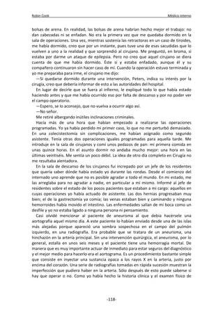 Robin Cook Médico interno 
bolsas de arena. En realidad, las bolsas de arena habrían hecho mejor el trabajo: no 
dan cabezadas ni se enfadan. No era la primera vez que me quedaba dormido en la 
sala de operaciones. Una vez, mientras sostenía las retractoras en un caso de tiroides, 
me había dormido, creo que por un instante, pues tuve una de esas sacudidas que lo 
vuelven a uno a la realidad y que sorprendió al cirujano. Me preguntó, en broma, si 
estaba por darme un ataque de epilepsia. Pero no creo que aquel cirujano se diera 
cuenta de que me había dormido. Éste sí y estaba enfadado, aunque él y su 
compañero continuaron sin hacer caso de mí. Cuando la operación estuvo terminada y 
yo me preparaba para irme, el cirujano me dijo: 
—Si quedarse dormido durante una intervención, Peters, indica su interés por la 
cirugía, creo que debería informar de esto a las autoridades del hospital. 
En lugar de decirle que se fuera al infierno, le expliqué todo lo que había estado 
haciendo antes y que me había ocurrido eso por falta de descanso y por no poder ver 
el campo operatorio. 
—Espero, se lo aconsejo, que no vuelva a ocurrir algo así. 
—No señor. 
Me retiré albergando inútiles inclinaciones criminales. 
Hacía más de una hora que habían empezado a realizarse las operaciones 
programadas. Yo ya había perdido mi primer caso, lo que no me perturbó demasiado. 
En una colecistectomía sin complicaciones, me habían asignado como segundo 
asistente. Tenía otras dos operaciones iguales programadas para aquella tarde. Me 
introduje en la sala de cirujanos y comí unos pedazos de pan: mi primera comida en 
unas quince horas. En el asunto dormir no andaba mucho mejor: una hora en las 
últimas veintiséis. Me sentía un poco débil. La idea de otro día completo en Cirugía no 
me resultaba alentadora. 
En la sala de descanso de los cirujanos fui increpado por un jefe de los residentes 
que quería saber dónde había estado yo durante las rondas. Desde el comienzo del 
internado uno aprende que no es posible agradar a todo el mundo. En mi estado, me 
las arreglaba para no agradar a nadie, en particular a mí mismo. Informé al jefe de 
residentes sobre el estado de los pocos pacientes que estaban a mi cargo: aquellos en 
cuyas operaciones yo había actuado de asistente. Las dos hernias progresaban muy 
bien; el de la gastrectomía ya comía; las venas estaban bien y caminando y ninguna 
hemorroides había movido el intestino. Las enfermedades salían de mi boca como un 
desfile y yo no estaba ligado a ninguna persona ni pensamiento. 
Casi olvidé mencionar al paciente de aneurisma al que debía hacérsele una 
aortografía aquel mismo día. A este paciente lo habían enviado desde una de las islas 
más alejadas porque apareció una sombra sospechosa en el campo del pulmón 
izquierdo, en una radiografía. Era probable que se tratara de un aneurisma, una 
hinchazón en la artería principal. Sin una intervención quirúrgica, el aneurisma, por lo 
general, estalla en unos seis meses y el paciente tiene una hemorragia mortal. De 
manera que es muy importante actuar de inmediato para estar seguros del diagnóstico 
y el mejor medio para hacerlo era el aortograma. Es un procedimiento bastante simple 
que consiste en inyectar una sustancia opaca a los rayos X en la arteria, justo por 
encima del corazón. Una serie de radiografías tomadas en rápida sucesión muestran la 
imperfección que pudiera haber en la arteria. Sólo después de esto puede saberse si 
hay que operar o no. Como yo había hecho la historia clínica y el examen físico de 
-118- 
 