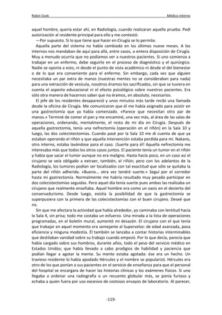 Robin Cook Médico interno 
aquel hombre, quería estar ahí, en Radiología, cuando realizaran aquella prueba. Pedí 
autorización al residente principal para ello y me contestó: 
—Por supuesto. Si lo que tiene que hacer en Cirugía se lo permite. 
Aquella parte del sistema no había cambiado en los últimos nueve meses. A los 
internos nos mandaban de aquí para allá, entre casos, a entera disposición de Cirugía. 
Muy a menudo ocurría que no podíamos ver a nuestros pacientes. Si uno comienza a 
trabajar en un enfermo, debe seguirlo en el proceso de diagnóstico y el quirúrgico. 
Nadie se oponía a esto, ni desde el punto de vista académico ni desde el del bienestar 
o de lo que era conveniente para el enfermo. Sin embargo, cada vez que alguien 
necesitaba un par extra de manos (nuestras mentes no se consideraban para nada) 
para una extracción de vesícula, nosotros éramos los sacrificados, sin que se tuviera en 
cuenta el aspecto educacional ni el efecto psicológico sobre nuestros pacientes. Era 
sólo otra manera de hacernos saber que no éramos, en absoluto, necesarios. 
El jefe de los residentes desapareció y unos minutos más tarde recibí una llamada 
desde la oficina de Cirugía. Me comunicaron que él me había asignado para asistir en 
una gastrectomía que ya había comenzado. «Parece que necesitan otro par de 
manos.» Terminé de comer el pan y me encaminé, una vez más, al área de las salas de 
operaciones, ordenando, mentalmente, el resto de mi día en Cirugía. Después de 
aquella gastrectomía, tenía una nefrectomía (operación en el riñón) en la Sala 10 y 
luego, las dos colecistectomías. Cuando pasé por la Sala 10 me di cuenta de que ya 
estaban operando el riñón y que aquella intervención estaba perdida para mí. Nakano, 
otro interno, estaba lavándose para el caso. ¡Suerte para él! Aquella nefrectomía me 
interesaba más que todos los otros casos juntos. El paciente tenía un tumor en el riñón 
y había que sacar el tumor aunque no era maligno. Hasta hacía poco, en un caso así el 
cirujano se veía obligado a extraer, también, el riñón; pero con los adelantos de la 
Radiología, los tumores podían ser localizados con tal exactitud que sólo se quitaba la 
parte del riñón adherida. «Bueno... otra vez tendré suerte.» Seguí por el corredor 
hasta mi gastrectomía. Normalmente me habría resultado muy pesado participar en 
dos colecistectomías seguidas. Pero aquel día tenía suerte pues ambas las realizaba un 
cirujano que realmente enseñaba. Aquel hombre era como un oasis en el desierto del 
conservadurismo. Desde luego, existía la posibilidad de que la gastrectomía se 
superpusiera con la primera de las colecistectomías con el buen cirujano. Deseé que 
no. 
Sin que me afectara la actividad que había alrededor, yo caminaba con lentitud hacia 
la Sala 4, sin prisa; todo me costaba un esfuerzo. Una mirada a la lista de operaciones 
programadas, en el boletín mural, aumentó mi desazón. El cirujano con el que tenía 
que trabajar en aquel momento era semejante al Superveloz: de edad avanzada, poca 
eficiencia y ninguna modestia. Él también se lanzaba a contar historias interminables 
que destilaban vanidad sobre su trabajo cuando empezó. Por lo que decía, parecía que 
había cargado sobre sus hombros, durante años, todo el peso del servicio médico en 
Estados Unidos; que había llevado a cabo prodigios de habilidad y paciencia que 
podían llegar a agotar la mente. Su mente estaba agotada: ése era un hecho. Un 
travieso residente lo había apodado Hércules y el nombre se popularizó. Hércules era 
otro de los que ponían a sus pacientes en el servicio de enseñanza para que el personal 
del hospital se encargara de hacer las historias clínicas y los exámenes físicos. Si uno 
llegaba a ordenar una radiografía o un recuento globular más, se ponía furioso y 
echaba a quien fuera por uso excesivo de costosos ensayos de laboratorio. Al parecer, 
-119- 
 