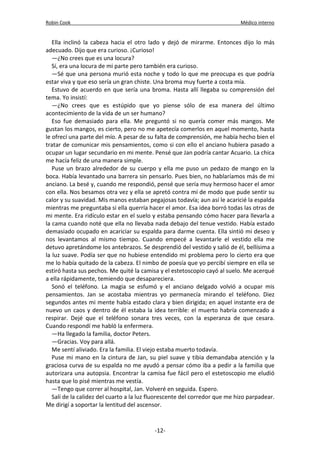 Robin Cook Médico interno 
Ella inclinó la cabeza hacia el otro lado y dejó de mirarme. Entonces dijo lo más 
adecuado. Dijo que era curioso. ¡Curioso! 
—¿No crees que es una locura? 
Sí, era una locura de mi parte pero también era curioso. 
—Sé que una persona murió esta noche y todo lo que me preocupa es que podría 
estar viva y que eso sería un gran chiste. Una broma muy fuerte a costa mía. 
Estuvo de acuerdo en que sería una broma. Hasta allí llegaba su comprensión del 
tema. Yo insistí: 
—¿No crees que es estúpido que yo piense sólo de esa manera del último 
acontecimiento de la vida de un ser humano? 
Eso fue demasiado para ella. Me preguntó si no quería comer más mangos. Me 
gustan los mangos, es cierto, pero no me apetecía comerlos en aquel momento, hasta 
le ofrecí una parte del mío. A pesar de su falta de comprensión, me había hecho bien el 
tratar de comunicar mis pensamientos, como si con ello el anciano hubiera pasado a 
ocupar un lugar secundario en mi mente. Pensé que Jan podría cantar Acuario. La chica 
me hacía feliz de una manera simple. 
Puse un brazo alrededor de su cuerpo y ella me puso un pedazo de mango en la 
boca. Había levantado una barrera sin pensarlo. Pues bien, no hablaríamos más de mi 
anciano. La besé y, cuando me respondió, pensé que sería muy hermoso hacer el amor 
con ella. Nos besamos otra vez y ella se apretó contra mí de modo que pude sentir su 
calor y su suavidad. Mis manos estaban pegajosas todavía; aun así le acaricié la espalda 
mientras me preguntaba si ella querría hacer el amor. Esa idea borró todas las otras de 
mi mente. Era ridículo estar en el suelo y estaba pensando cómo hacer para llevarla a 
la cama cuando noté que ella no llevaba nada debajo del tenue vestido. Había estado 
demasiado ocupado en acariciar su espalda para darme cuenta. Ella sintió mi deseo y 
nos levantamos al mismo tiempo. Cuando empecé a levantarle el vestido ella me 
detuvo apretándome los antebrazos. Se desprendió del vestido y salió de él, bellísima a 
la luz suave. Podía ser que no hubiese entendido mi problema pero lo cierto era que 
me lo había quitado de la cabeza. El nimbo de poesía que yo percibí siempre en ella se 
estiró hasta sus pechos. Me quité la camisa y el estetoscopio cayó al suelo. Me acerqué 
a ella rápidamente, temiendo que desapareciera. 
Sonó el teléfono. La magia se esfumó y el anciano delgado volvió a ocupar mis 
pensamientos. Jan se acostaba mientras yo permanecía mirando el teléfono. Diez 
segundos antes mi mente había estado clara y bien dirigida; en aquel instante era de 
nuevo un caos y dentro de él estaba la idea terrible: el muerto habría comenzado a 
respirar. Dejé que el teléfono sonara tres veces, con la esperanza de que cesara. 
Cuando respondí me habló la enfermera. 
—Ha llegado la familia, doctor Peters. 
—Gracias. Voy para allá. 
Me sentí aliviado. Era la familia. El viejo estaba muerto todavía. 
Puse mi mano en la cintura de Jan, su piel suave y tibia demandaba atención y la 
graciosa curva de su espalda no me ayudó a pensar cómo iba a pedir a la familia que 
autorizara una autopsia. Encontrar la camisa fue fácil pero el estetoscopio me eludió 
hasta que lo pisé mientras me vestía. 
—Tengo que correr al hospital, Jan. Volveré en seguida. Espero. 
Salí de la calidez del cuarto a la luz fluorescente del corredor que me hizo parpadear. 
Me dirigí a soportar la lentitud del ascensor. 
-12- 
 