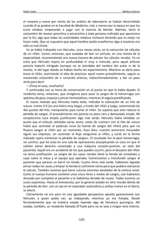 Robin Cook Médico interno 
el noventa y nueve por ciento de los análisis de laboratorio se habían desarrollado 
cuando él se graduó en la Facultad de Medicina, más o menos por la época en que los 
Curie estaban empezando a jugar con la esencia de blenda. Además, tenía la 
costumbre de recetar penicilina o tetraciclina a toda persona resfriada que apareciera 
por la SU; algo que todas las autoridades médicas rechazan diciendo que es mejor no 
hacer nada. Que se supusiera que aquel hombre podía enseñarnos algo a nosotros era 
sólo un mal chiste. 
Yo ya había trabajado con Hércules, unos meses atrás, en la extracción de cálculos 
de un riñón. Contó, entonces, que acababa de leer un artículo, en una revista de la 
especialidad, recomendando una nueva manera de extraer los cálculos renales. Yo no 
creía que Hércules leyera en profundidad ni muy a menudo, pero aquel artículo 
parecía haberlo intrigado (aunque no se acordaba del nombre del autor ni de la 
revista, ni del lugar donde se habían hecho los experimentos). Mientras se abría paso 
hacia el riñón, acariciando la idea de practicar aquel nuevo procedimiento, seguía su 
inveterada costumbre de ir cortando arterias, indiscriminadamente, y dar un paso 
atrás para decir: 
—¡Pinza el vaso, muchacho! 
Y continuaba con su tema de conversación en el punto en que lo había dejado. El 
residente tenía, entonces, que arreglarse para sacar la sangre de la hemorragia con 
apósitos de gasa, esponja y pinzas hemostáticas, mientras él seguía pontificando. 
El nuevo método que Hércules había leído, indicaba la colocación de un hilo de 
sutura: cromo 2-0 (es una hebra muy larga), a través del riñón y luego, sosteniendo las 
dos puntas del hilo, manipularlas para cortar el riñón. Se suponía que esto reducía la 
pérdida de sangre. El procedimiento me parecía un poco raro y demasiado simple. Mi 
escepticismo tuvo amplia justificación algo más tarde. Hércules había olvidado un 
punto que el artículo señalaba varias veces: antes de «cortar» con el hilo de sutura 
había que controlar el pedículo renal (la fuente de sangre del riñón) para que no 
fluyera sangre al riñón por un momento. Pues bien, nuestro temerario innovador 
siguió sus impulsos, sin controlar el flujo sanguíneo al riñón, y cortó en la forma 
indicada «para minimizar la pérdida de sangre». El resultado fue la peor hemorragia, 
sin control, que he visto en una sala de operaciones (exceptuando un caso en que el 
catéter aéreo derecho conectado a una máquina corazón-pulmón, se salió del 
paciente). Aquél era un accidente de los que pueden ocurrir, pero el desastre del riñón 
no tenía justificación. La sangre de los vasos renales llenó la herida de inmediato y 
cayó sobre la mesa y el equipo que operaba. Comenzamos a transfundir sangre al 
paciente que parecía un barril sin fondo. Cuatro litros más tarde, habíamos logrado 
pinzar todos los vasos y limpiar la herida lo suficiente como para que pudiera extraerse 
el cálculo. También tuvimos que hacer suturas enormes alrededor de la corteza renal. 
Como el cuerpo humano contiene unos cinco litros y medio de sangre, casi habíamos 
drenado por completo al paciente y lo habíamos llenado de nuevo. Todos tuvimos un 
susto espantoso. Hasta el anestesista, por lo general aislado en otro mundo detrás de 
la pantalla de éter, con un ojo en el respirador automático y ambas manos en el diario, 
se alteró. 
Ciertamente no era para mí una agradable perspectiva aquella gastrectomía con 
Hércules a quien podía ver, ya trabajando, mientras yo me frotaba. Deseé 
fervientemente que no hubiera estado leyendo algo de literatura quirúrgica. Allí 
estaba, también, un residente llamado O’Toole pero no se veía a ningún otro interno. 
-120- 
 