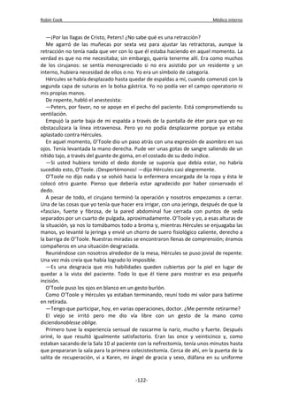 Robin Cook Médico interno 
—¡Por las llagas de Cristo, Peters! ¿No sabe qué es una retracción? 
Me agarró de las muñecas por sexta vez para ajustar las retractoras, aunque la 
retracción no tenía nada que ver con lo que él estaba haciendo en aquel momento. La 
verdad es que no me necesitaba; sin embargo, quería tenerme allí. Era como muchos 
de los cirujanos: se sentía menospreciado si no era asistido por un residente y un 
interno, hubiera necesidad de ellos o no. Yo era un símbolo de categoría. 
Hércules se había desplazado hasta quedar de espaldas a mí, cuando comenzó con la 
segunda capa de suturas en la bolsa gástrica. Yo no podía ver el campo operatorio ni 
mis propias manos. 
De repente, habló el anestesista: 
—Peters, por favor, no se apoye en el pecho del paciente. Está comprometiendo su 
ventilación. 
Empujó la parte baja de mi espalda a través de la pantalla de éter para que yo no 
obstaculizara la línea intravenosa. Pero yo no podía desplazarme porque ya estaba 
aplastado contra Hércules. 
En aquel momento, O’Toole dio un paso atrás con una expresión de asombro en sus 
ojos. Tenía levantada la mano derecha. Pude ver unas gotas de sangre saliendo de un 
nítido tajo, a través del guante de goma, en el costado de su dedo índice. 
—Si usted hubiera tenido el dedo donde se suponía que debía estar, no habría 
sucedido esto, O’Toole. ¡Despertémonos! —dijo Hércules casi alegremente. 
O’Toole no dijo nada y se volvió hacia la enfermera encargada de la ropa y ésta le 
colocó otro guante. Pienso que debería estar agradecido por haber conservado el 
dedo. 
A pesar de todo, el cirujano terminó la operación y nosotros empezamos a cerrar. 
Una de las cosas que yo tenía que hacer era irrigar, con una jeringa, después de que la 
«fascia», fuerte y fibrosa, de la pared abdominal fue cerrada con puntos de seda 
separados por un cuarto de pulgada, aproximadamente. O’Toole y yo, a esas alturas de 
la situación, ya nos lo tomábamos todo a broma y, mientras Hércules se enjuagaba las 
manos, yo levanté la jeringa y envié un chorro de suero fisiológico caliente, derecho a 
la barriga de O’Toole. Nuestras miradas se encontraron llenas de comprensión; éramos 
compañeros en una situación desgraciada. 
Reuniéndose con nosotros alrededor de la mesa, Hércules se puso jovial de repente. 
Una vez más creía que había logrado lo imposible. 
—Es una desgracia que mis habilidades queden cubiertas por la piel en lugar de 
quedar a la vista del paciente. Todo lo que él tiene para mostrar es esa pequeña 
incisión. 
O’Toole puso los ojos en blanco en un gesto burlón. 
Como O’Toole y Hércules ya estaban terminando, reuní todo mi valor para batirme 
en retirada. 
—Tengo que participar, hoy, en varias operaciones, doctor. ¿Me permite retirarme? 
El viejo se irritó pero me dio vía libre con un gesto de la mano como 
diciendonoblesse oblige. 
Primero tuve la experiencia sensual de rascarme la nariz, mucho y fuerte. Después 
oriné, lo que resultó igualmente satisfactorio. Eran las once y veinticinco y, como 
estaban sacando de la Sala 10 al paciente con la nefrectomía, tenía unos minutos hasta 
que prepararan la sala para la primera colecistectomía. Cerca de ahí, en la puerta de la 
salita de recuperación, vi a Karen, mi ángel de gracia y sexo, diáfana en su uniforme 
-122- 
 