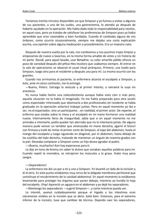 Robin Cook Médico interno 
Teníamos treinta minutos disponibles así que Simpson y yo fuimos a visitar a algunos 
de sus pacientes, a uno de los cuales, una gastrectomía, lo atendía yo después de 
haberlo ayudado en la operación. Me había dado toda la responsabilidad para recetar, 
en aquel caso, pero yo trataba de satisfacer las preferencias de Simpson pues ya había 
aprendido que eran razonables y bien fundadas. Cuando él cambiaba alguna de mis 
órdenes, como ocurría ocasionalmente, siempre me dejaba una corta explicación 
escrita, una opinión sobre alguna medicación o procedimiento. Era un maestro nato. 
Después de nuestra vuelta por la sala, nos cambiamos y nos pusimos trajes limpios y 
empezamos de nuevo a lavarnos, en la misma forma amable de antes y sin histeria de 
mi parte. Decidí, para aquel lavado, usar Betadine; su color amarillo pálido ofrecía un 
poco de variedad después del pHiso-Hex incoloro que usábamos siempre. Al entrar en 
la sala de operaciones se observó el usual ritual jerárquico. Primero, una toalla para 
Simpson, luego otra para el residente y después una para mí. Lo mismo ocurrió con los 
guantes. 
Cuando nos arrimamos al paciente, la enfermera alcanzó el escalpelo a Simpson, y 
éste, ante mi atroz confusión, me lo entregó. 
—Bueno, Peters. Extraiga la vesícula y al primer intento, o extraeré la suya sin 
anestesia. 
Yo nunca había hecho una colecistectomía aunque había visto cien o más pero, 
aquella situación no la había ni imaginado. Yo me había preparado para otra sesión 
como espectador interesado que observaría a dos profesionales (el residente se había 
graduado en la operación anterior) trabajar juntos. Pero en aquel momento yo iba a 
ser, no el espectador, sino un participante... en realidad, el primer actor. De repente, el 
enfermo que estaba sobre la mesa y el escalpelo en mi mano formaron una realidad 
nueva. Internamente lleno de inseguridad, sabía que si en aquel momento no me 
animaba a intentarlo, podía quedar tan aterrado que no lo intentaría jamás. De alguna 
manera pude vencer un temblor que amenazaba mi mano derecha, agarré el bisturí 
con firmeza y traté de imitar el primer corte de Simpson, al tope del abdomen, hasta el 
mango del escalpelo y luego siguiendo en diagonal, por el abdomen, hasta debajo de 
las costillas del lado derecho, tratando de mantener un ángulo de noventa grados con 
la piel. Deseaba complacer a Simpson como un hijo desea agradar al padre. 
—¡Bueno, muchacho! Aún hay esperanzas para ti. 
Lo dijo en tono de broma sin saber lo dulces que sonaban aquellas palabras para mí. 
Cuando repetí la maniobra, se retrajeron los músculos y la grasa. Hubo muy poca 
sangre. 
—¡Separadores! 
La enfermera me dio un par a mí y uno a Simpson. Yo levanté un lado de la incisión y 
él el otro. En este punto estábamos muy cerca de la delgada membrana peritoneal que 
constituye el recubrimiento de la cavidad abdominal. En aquel momento la estábamos 
levantando para proteger los órganos que yacían debajo, mientras yo hundía la hoja 
del escalpelo. ¡Pop! Apareció un agujero en el abdomen y yo dejé los separadores. 
—Mantenga los separadores —sugirió Simpson—, y corte mientras pueda ver. 
Lo intenté, avancé cuidadosamente porque el hígado y los intestinos eran 
claramente visibles en la incisión que se abría. Salió bien. Entonces, para el extremo 
inferior de la incisión, tuve que cambiar de técnica. Dejando caer los separadores, 
-125- 
 