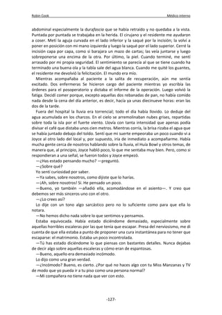 Robin Cook Médico interno 
abdominal especialmente la durafascia que se había retraído y no quedaba a la vista. 
Puntada por puntada se trabajaba en la herida. El cirujano y el residente me ayudaron 
a coser. Metí la aguja curvada en el lado inferior y la saqué por la incisión; la volví a 
poner en posición con mi mano izquierda y luego la saqué por el lado superior. Cerré la 
incisión capa por capa, como si barajara un mazo de cartas; las veía juntarse y luego 
sobreponerse una encima de la otra. Por último, la piel. Cuando terminé, me sentí 
arrasado por mi propia seguridad. El sentimiento se parecía al que se tiene cuando ha 
terminado una buena ola y la tabla sale del agua blanca. Cuando me quité los guantes, 
el residente me devolvió la felicitación. El mundo era mío. 
Mientras acompañaba al paciente a la salita de recuperación, aún me sentía 
excitado. Dos enfermeras Se hicieron cargo del paciente mientras yo escribía las 
órdenes para el posoperatorio y dictaba el informe de la operación. Luego volvió la 
fatiga. Decidí comer porque, excepto aquellas dos rebanadas de pan, no había comido 
nada desde la cena del día anterior, es decir, hacía ya unas diecinueve horas: eran las 
dos de la tarde. 
Fuera del hospital la lluvia era torrencial; todo el día había llovido. Lo deduje del 
agua acumulada en los charcos. En el cielo se arremolinaban nubes grises, repartidas 
sobre toda la isla por el fuerte viento. Llovía con tanta intensidad que apenas podía 
divisar el café que distaba unos cien metros. Mientras corría, la brisa rizaba el agua que 
se había juntado debajo del toldo. Sentí que mi suerte empeoraba un poco cuando vi a 
Joyce al otro lado del local y, por supuesto, iría de inmediato a acompañarme. Había 
mucha gente cerca de nosotros hablando sobre la lluvia, el Huía Bowl y otros temas, de 
manera que, al principio, Joyce habló poco, lo que me sentaba muy bien. Pero, como si 
respondieran a una señal, se fueron todos y Joyce empezó. 
—¿Has estado pensando mucho? —preguntó. 
—¿Sobre qué? 
Yo sentí curiosidad por saber. 
—Ya sabes, sobre nosotros, como dijiste que lo harías. 
—¡Ah, sobre nosotros! Sí. He pensado un poco. 
—Bueno, yo también —añadió ella, acomodándose en el asiento—. Y creo que 
debemos ser más sinceros uno con el otro. 
—¿Lo crees así? 
Lo dije con un tono algo sarcástico pero no lo suficiente como para que ella lo 
notara. 
—No hemos dicho nada sobre lo que sentimos y pensamos. 
Estaba equivocada. Había estado diciéndome demasiado, especialmente sobre 
aquellas horribles escaleras por las que tenía que escapar. Presa del nerviosismo, me di 
cuenta de que ella estaba a punto de proponer una cura instantánea para no tener que 
escaparse: el matrimonio. Estaba un poco incontrolada. 
—Tú has estado diciéndome lo que piensas con bastantes detalles. Nunca dejabas 
de decir algo sobre aquellas escaleras y cómo eran de espantosas. 
—Bueno, aquello era demasiado incómodo. 
Lo dijo como una gran verdad. 
—¿Incómodo? Bueno, es cierto. ¿Por qué no haces algo con tu Miss Manzanas y TV 
de modo que yo pueda ir a tu piso como una persona normal? 
—Mi compañera no tiene nada que ver con esto. 
-127- 
 