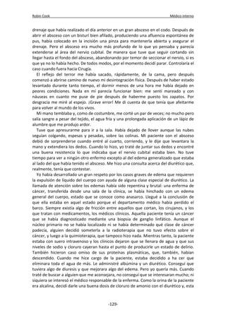 Robin Cook Médico interno 
drenaje que había realizado el día anterior en un gran absceso en el codo. Después de 
abrir el absceso con un bisturí bien afilado, produciendo una afluencia espontánea de 
pus, había colocado en la incisión una pinza para mantenerla abierta y asegurar el 
drenaje. Pero el absceso era mucho más profundo de lo que yo pensaba y parecía 
extenderse al área del nervio cubital. De manera que tuve que seguir cortando sin 
llegar hasta el fondo del absceso, abandonando por temor de seccionar el nervio, si es 
que ya no lo había hecho. De todos modos, por el momento decidí parar. Controlaría el 
caso cuando fuera hacia Cirugía. 
El reflejo del terror me había sacado, rápidamente, de la cama, pero después 
comenzó a abrirse camino de nuevo mi desintegración física. Después de haber estado 
levantado durante tanto tiempo, el dormir menos de una hora me había dejado en 
peores condiciones. Nada en mí parecía funcionar bien: me sentí mareado y con 
náuseas en cuanto me puse de pie después de haberme puesto los zapatos. Por 
desgracia me miré al espejo. ¡Grave error! Me di cuenta de que tenía que afeitarme 
para volver al mundo de los vivos. 
Mi mano temblaba y, como de costumbre, me corté un par de veces; no mucho pero 
salía sangre a pesar del tejido, el agua fría y una prolongada aplicación de un lápiz de 
alumbre que me produjo ardor. 
Tuve que apresurarme para ir a la sala. Había dejado de llover aunque las nubes 
seguían colgando, espesas y pesadas, sobre las colinas. Mi paciente con el absceso 
debió de sorprenderse cuando entré al cuarto, corriendo, y le dije que levantara la 
mano y extendiera los dedos. Cuando lo hizo, yo traté de juntar sus dedos y encontré 
una buena resistencia lo que indicaba que el nervio cubital estaba bien. No tuve 
tiempo para ver a ningún otro enfermo excepto al del edema generalizado que estaba 
al lado del que había tenido el absceso. Me hizo una consulta acerca del diurético que, 
realmente, tenía que contestar. 
Yo había desarrollado un gran respeto por los casos graves de edema que requieren 
la expulsión de líquido del cuerpo con ayuda de alguna clase especial de diurético. La 
llamada de atención sobre los edemas había sido repentina y brutal: una enferma de 
cáncer, transferida desde una sala de la clínica, se había hinchado con un edema 
general del cuerpo, estado que se conoce como anasarco. Llegué a la conclusión de 
que ella estaba en aquel estado porque el departamento médico había perdido el 
barco. Siempre existía algo de fricción entre aquellos que cortan, los cirujanos, y los 
que tratan con medicamentos, los médicos clínicos. Aquella paciente tenía un cáncer 
que se había diagnosticado mediante una biopsia de ganglio linfático. Aunque el 
núcleo primario no se había localizado ni se había determinado qué clase de cáncer 
padecía, alguien decidió someterla a la radioterapia que no tuvo efecto sobre el 
cáncer, y luego a la quimioterapia, que tampoco hizo nada. Mientras tanto, la paciente 
estaba con suero intravenoso y los clínicos dejaron que se llenara de agua y que sus 
niveles de sodio y cloruro cayeran hasta el punto de producirle un estado de delirio. 
También hicieron caso omiso de sus proteínas plasmáticas, que, también, habían 
descendido. Cuando me hice cargo de la paciente, estaba decidido a ha cer que 
eliminara toda el agua de más. Le administré albúmina y un diurético. Conseguí que 
tuviera algo de diuresis y que mejorara algo del edema. Pero yo quería más. Cuando 
traté de buscar a alguien que me aconsejara, no conseguí que se interesaran mucho; ni 
siquiera se interesó el médico responsable de la enferma. Como la orina de la paciente 
era alcalina, decidí darle una buena dosis de cloruro de amonio con el diurético y, esta 
-129- 
 