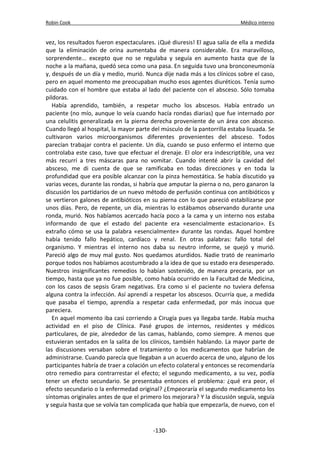 Robin Cook Médico interno 
vez, los resultados fueron espectaculares. ¡Qué diuresis! El agua salía de ella a medida 
que la eliminación de orina aumentaba de manera considerable. Era maravilloso, 
sorprendente... excepto que no se regulaba y seguía en aumento hasta que de la 
noche a la mañana, quedó seca como una pasa. En seguida tuvo una bronconeumonía 
y, después de un día y medio, murió. Nunca dije nada más a los clínicos sobre el caso, 
pero en aquel momento me preocupaban mucho esos agentes diuréticos. Tenía sumo 
cuidado con el hombre que estaba al lado del paciente con el absceso. Sólo tomaba 
pildoras. 
Había aprendido, también, a respetar mucho los abscesos. Había entrado un 
paciente (no mío, aunque lo veía cuando hacía rondas diarias) que fue internado por 
una celulitis generalizada en la pierna derecha proveniente de un área con absceso. 
Cuando llegó al hospital, la mayor parte del músculo de la pantorrilla estaba licuada. Se 
cultivaron varios microorganismos diferentes provenientes del absceso. Todos 
parecían trabajar contra el paciente. Un día, cuando se puso enfermo el interno que 
controlaba este caso, tuve que efectuar el drenaje. El olor era indescriptible, una vez 
más recurrí a tres máscaras para no vomitar. Cuando intenté abrir la cavidad del 
absceso, me di cuenta de que se ramificaba en todas direcciones y en toda la 
profundidad que era posible alcanzar con la pinza hemostática. Se había discutido ya 
varias veces, durante las rondas, si habría que amputar la pierna o no, pero ganaron la 
discusión los partidarios de un nuevo método de perfusión continua con antibióticos y 
se vertieron galones de antibióticos en su pierna con lo que pareció estabilizarse por 
unos días. Pero, de repente, un día, mientras lo estábamos observando durante una 
ronda, murió. Nos habíamos acercado hacía poco a la cama y un interno nos estaba 
informando de que el estado del paciente era «esencialmente estacionario». Es 
extraño cómo se usa la palabra «esencialmente» durante las rondas. Aquel hombre 
había tenido fallo hepático, cardíaco y renal. En otras palabras: fallo total del 
organismo. Y mientras el interno nos daba su neutro informe, se quejó y murió. 
Pareció algo de muy mal gusto. Nos quedamos aturdidos. Nadie trató de reanimarlo 
porque todos nos habíamos acostumbrado a la idea de que su estado era desesperado. 
Nuestros insignificantes remedios lo habían sostenido, de manera precaria, por un 
tiempo, hasta que ya no fue posible, como había ocurrido en la Facultad de Medicina, 
con los casos de sepsis Gram negativas. Era como si el paciente no tuviera defensa 
alguna contra la infección. Así aprendí a respetar los abscesos. Ocurría que, a medida 
que pasaba el tiempo, aprendía a respetar cada enfermedad, por más inocua que 
pareciera. 
En aquel momento iba casi corriendo a Cirugía pues ya llegaba tarde. Había mucha 
actividad en el piso de Clínica. Pasé grupos de internos, residentes y médicos 
particulares, de pie, alrededor de las camas, hablando, como siempre. A menos que 
estuvieran sentados en la salita de los clínicos, también hablando. La mayor parte de 
las discusiones versaban sobre el tratamiento o los medicamentos que habrían de 
administrarse. Cuando parecía que llegaban a un acuerdo acerca de uno, alguno de los 
participantes habría de traer a colación un efecto colateral y entonces se recomendaría 
otro remedio para contrarrestar el efecto; el segundo medicamento, a su vez, podía 
tener un efecto secundario. Se presentaba entonces el problema: ¿qué era peor, el 
efecto secundario o la enfermedad original? ¿Empeoraría el segundo medicamento los 
síntomas originales antes de que el primero los mejorara? Y la discusión seguía, seguía 
y seguía hasta que se volvía tan complicada que había que empezarla, de nuevo, con el 
-130- 
 