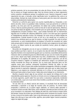 Robin Cook Médico interno 
próximo paciente. Así se me presentaban las salas de Clínica. Charla, charla y charla. 
Por lo menos en Cirugía hacíamos algo. Pero los clínicos tenían su buen argumento 
contra nosotros: cortábamos porque no podíamos curar. Nuestra respuesta a aquel 
argumento era que, a menudo, cortar significaba curar. La polémica iba, venía y se 
desarrollaba. Siempre de modo amistoso y hasta jovial, pero las raíces de la discusión 
estaban profundamente implantadas. 
Ponerme un uniforme para operar era asunto repetido,déjà vu. Empezaba a vivir 
dentro de ellos. Como no quedaban tallas medianas, tuve que ponerme un uniforme 
grande y las tiras para atar los pantalones me daban dos vueltas alrededor de la 
cintura. Pasé las puertas giratorias y entré al área de la sala de operaciones. Mientras 
me ponía las botas de algodón, miré el boletín para ver quién operaba. ¡Ay! Operaba el 
Todopoderoso Cirujano Cardíaco. Pero... ¿qué estaba haciendo allí? La intervención 
figuraba con el nombre de «Absceso abdominal, sucio» y era claro que por lo general 
el Todopoderoso operaba el tórax. Sin embargo, las cosas raras ya habían dejado de 
sorprenderme. Cuando levanté la vista, él me vio y me saludó por mi nombre; se 
mostró muy amistoso pero yo, que lo conocía, no bajé la guardia. Era sólo el primer 
movimiento, un acto condescendiente al empezar la función (lo consideré así, sobre 
todo porque gritó el saludo desde la mitad del corredor para asegurarse de que todos 
lo oían y se daban cuenta de que estaba de excelente humor, pleno de alegría y 
camaradería). 
Recuerdo con desagrado una vez en que un residente y yo fuimos asignados a un 
caso cardíaco que iban a operar, no un cirujano sino dos del estilo del Todopoderoso. 
Aquellos hombres eran exactamente iguales por sus maneras; escondidos detrás de las 
máscaras sólo la cantidad de grasa los diferenciaba ya que uno era mucho más gordo 
que el otro. Aquel caso había comenzado muy bien, amablemente, con afabilidad y 
palmaditas en la espalda. De repente, sin que nadie pudiera suponerlo, uno de los 
cirujanos empezó a regañar al residente por administrar sangre a un paciente que 
estaba muriendo de cáncer de pulmón. Era un tema para discusión pero no tan 
urgente como para justificar semejante humillación delante de todos los que 
estábamos allí. Dicho cirujano sólo estaba haciéndose propaganda, inflando su imagen. 
Siguió durante la operación elogiando y atacando cada paso que se daba hasta que 
llegamos a una especie de crescendo delirante en la crítica, el cual, gradualmente, 
disminuyó hasta volver al buen humor. Había sido como trabajar en un manicomio. 
Muchos cirujanos tienen algo de esa actitud: una especie de enfoque de la vida 
impredecible, pasivo-agresivo. Durante un minuto uno es un amigo querido y valorado; 
al minuto siguiente, ¿quién sabe? Era casi como si estuvieran esperando, tendiendo 
una emboscada, a que uno cruce cierta línea invisible y cuando uno lo hacía: ¡Paf!, caía 
la andanada verbal. 
Tal vez éste sea un efecto natural del sistema, el resultado final de demasiada 
intensidad y represión a lo largo de muchos años de práctica. Yo mismo había 
empezado a sentirme así. Si quiere seguir adelante, un interno debe aprender a 
mantener la boca cerrada. Más tarde, como residente, aprende tan bien la lección, que 
ya se incorpora a su naturaleza. Pero debajo de todo eso, está furioso la mayor parte 
del tiempo. A pesar de lo bien que me habría hecho sentir contestar los insultos, nunca 
lo hice y nunca lo ha hecho nadie. Estar al pie del poste por el que aspiramos a subir y 
llegar más alto que el que está arriba, significa, para poder lograr nuestro propósito, 
seguir las reglas del juego. 
-131- 
 