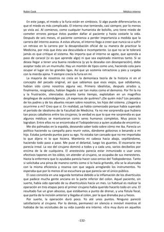 Robin Cook Médico interno 
En este juego, el miedo y la furia están en simbiosis. Si algo puede diferenciarlos es 
que el miedo es más complicado. El interno vive temiendo, casi siempre; por lo menos 
yo vivía así. Al comienzo, como cualquier humanista de bolsillo, uno tiene miedo de 
cometer errores porque éstos pueden dañar al paciente y hasta costarle la vida. 
Después de seis meses, el paciente comienza a perder importancia a medida que la 
carrera del interno avanza. A estas alturas, el interno llega a creer que nunca va a sufrir 
un retraso en la carrera por la desaprobación oficial de su manera de practicar la 
Medicina, por más que ésta sea descuidada e incompetente. Lo que no se le tolerará 
jamás es que critique el sistema. No importa que el interno se agote, que aprenda a 
paso de caracol (si es que aprende algo) ni que sea explotado mientras tanto. Si se 
desea llegar a tener una buena residencia (y yo la deseaba con desesperación), debe 
aceptar todo sin un murmullo. Hay un montón de tipos como uno, haciendo cola para 
ocupar el lugar en las grandes ligas. Así que yo sostenía retractoras y pies y cargaba 
con la mierda ajena. Y siempre crecía la furia en mí. 
La mayoría de nosotros no creía en la demoníaca teoría de la historia ni en el 
concepto del pecado original, así que sabíamos que esos viejos, que odiábamos, 
habían sido como nosotros alguna vez. Primero idealistas, después airados y, 
finalmente, resignados, habían llegado a ser tan malos como el demonio. Por fin la ira 
y la frustración, silenciadas durante tanto tiempo, explotaban en un magnífico 
despliegue de autoindulgencia. ¿A expensas de quiénes? ¿De quién más? Los pecados 
de los padres y de los abuelos recaen sobre nosotros, los hijos del sistema. ¿Llegaría a 
ocurrirme a mí? Creo que sí. En realidad, ya había comenzado porque había superado 
el período de idealismo de la Facultad de Medicina. Ya no me sorprendía que hubiera 
tan pocos caballeros entre los cirujanos; la verdad es que lo que me sorprendía es que 
algunos médicos se mantuvieran como seres humanos completos. Muy pocos lo 
lograban. Entre ellos no se encontraba el Todopoderoso a quien acababa de encontrar. 
Me dio palmadas en la espalda, deseando saber todo sobre cómo me iba. Parecía un 
político haciendo su campaña para reunir votos, dándome golosinas o besando a mi 
hijo. Estaba juntando puntos para su ego. Yo estaba tan cansado que no me importaba 
lo que dijera ni lo que hiciera. Mantenía mi cabeza hacia abajo, cepillándome, 
haciendo todo paso a paso. Me puse el delantal, luego los guantes. El escenario me 
parecía irreal. La voz del cirujano dominó a todos y a cada uno, varios decibelios por 
encima de la de cualquiera. El anestesista parecía estar inmunizado o usar unos 
efectivos tapones en los oídos; sin atender al cirujano, se ocupaba de sus menesteres. 
Hasta la enfermera que lo ayudaba parecía hacer caso omiso del Todopoderoso. Tanto 
si solicitaba una pinza de manera cortés como si lo hacía gritando, ella se la alcanzaba 
con la misma eficiencia y reserva con que seguía arreglando los instrumentos. Yo 
esperaba que por lo menos él se escuchara ya que parecía ser el único público. 
El caso consistía en una segunda tentativa debido a la inflamación de los divertículos 
que padece mucha gente anciana en la parte inferior del colon. Aquel paciente, sin 
suerte, había sido operado de su diverticulosis hacía un mes. Lo habitual es realizar la 
operación en tres etapas pero el primer cirujano había querido hacerlo todo en una. El 
resultado fue un gran absceso, que estábamos a punto de drenar, y una fístula fecal, 
que partía de la incisión anterior y llegaba al colon, por la que drenaba pus y heces. 
Por suerte, la operación duró poco. Yo até unos puntos. Ninguno pareció 
satisfactorio al cirujano. Por lo demás, permanecí en silencio e inmóvil mientras él 
hablaba de las vicisitudes de su vida cuando era interno. «Era muy duro en aquellos 
-132- 
 
