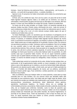 Robin Cook Médico interno 
tiempos... hacer las historias y los exámenes físicos... cada paciente... por la puerta... y 
además... un cuarto de lo que ganan ahora... y ustedes, bandidos...» 
Apenas lo oía. El cansancio me había inmunizado contra todos los comentarios que 
él pudiera hacer. 
Al final, salí y me cambié de ropa. Eran casi las cuatro. Un poco del sol de la tarde 
había logrado traspasar algunas nubes y se colaba por las ventanas. Los rayos se 
refractaban y hacían brillar las gotas de lluvia que se aferraban a las ventanas. Me hizo 
desear ir a hacer surf. Pero faltaban las rondas de la tarde. Todavía no estaba libre. 
Fui hasta una de las salas privadas, en Cirugía. Visité a mi paciente operada de la 
vesícula. Estaba muy bien. Presión, pulso, eliminación de orina... todo era normal. El 
suero endovenoso estaba bien pero había que escribir las indicaciones para la noche. 
Lo hice en la hoja y fui a ver a la otra vesícula aunque estaba seguro de que el 
residente ya la había visto y así era. 
Fui hasta Radiología y pedí a la secretaria que me localizara el aortograma de mi 
aneurisma que se había tomado aquella mañana, de manera que pudiera echarle un 
vistazo. Al parecer, el residente principal había logrado hacerlo después de mucha 
lucha. La secretaria lo encontró en seguida y yo empecé a colocar las radiografías en el 
visor. Había tantas que no todas aparecían en la pantalla. Gracias a Dios, los números 
me permitieron ponerlas en orden. Veríamos cuál era el problema. Para mí se trataba 
de una cuestión sobre la cual sólo podía hacer suposiciones sobre la base de 
conocimientos teóricos. Pero, esta vez, hasta yo pude ver en seguida una hinchazón en 
la aorta, más allá de la arteria subclavia izquierda. Al verme frente a las placas, el 
radiólogo me llamó para hacerme su discursito habitual sobre las portátiles. Se calló 
cuando supo que el paciente había muerto. Tal vez en aquel momento pudiera 
creerme que no podía haberlo enviado para que sacara una radiografía con el equipo 
estable. La victoria me deleitó aunque las radiografías, malas o buenas, no lo habrían 
curado. 
Todo estaba bajo control en la atención de las salas. Ambas hernias estaban bien, ya 
caminando; el de la gastrectomía había comido un menú completo; el de las venas 
volvía a casa al día siguiente por la mañana y una de las hemorroides había defecado. 
Mi paciente con absceso quería saber, y tenía razón, por qué yo le había apretado los 
dedos, y el hombre del edema preguntó, de nuevo, por sus pildoras, asombrado 
porque le hacían perder agua. Puse contentos a ambos pacientes con respuestas en 
términos muy simples. 
Sólo un problema: tenía que trabajar sobre un nuevo paciente, nuevo pero ya viejo 
conocido para mí. Este hombre, con una enorme úlcera por decúbito había sido 
internado ya unas veinticinco veces. Una había sido por tragar hojas de afeitar, otras 
por intentos de suicidio con métodos más tradicionales y por reacciones de conversión 
psiconeuróticas, convulsiones, alcoholismo, dolor abdominal, úlcera gástrica, 
apendicitis, insuficiencia hepática... Su historia clínica era un catálogo de 
enfermedades primarias y secundarias. Había estado entrando y saliendo, durante diez 
años, de un hospital para enfermos mentales. Justo la clase de paciente que 
necesitaba en aquel momento de buen humor y frescura. Hablar con él era imposible 
porque estaba tan intoxicado que sólo podía recordar, de manera fragmentaria, lo 
ocurrido en las últimas horas. Tratar de examinarlo y leer la hoja me llevó casi una 
hora. En aquel momento tenía que limpiar su úlcera, proceso conocido por el 
romántico nombre francés dedebridement. 
-133- 
 