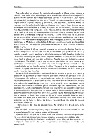 Robin Cook Médico interno 
Agachado sobre los glúteos del paciente, observando la úlcera negra, húmeda y 
necrótica que se le había formado por haber estado acostado en la misma posición 
durante mucho tiempo, deseé haber estudiado Derecho. Con un título en Leyes habría 
estado ganándome la vida dos años antes. Tendría un guardarropas lleno, una oficina 
impresionante, papeles limpios y crujientes, una secretaria, dormiría todas las 
noches... toda la noche. Podría haber tenido todo eso. Pero, en lugar de esos logros, 
ahí estaba, inclinado sobre el trasero maloliente de un alcohólico, sacando tejido 
muerto, tratando de no oler para no tener náuseas. Había sido excitante el primer año 
de la Facultad de Medicina; ponerme el guardapolvo blanco y fingir que ya era parte 
del atractivo y misterioso complejo hospitalario. Y ¡cómo envidiaba a los estudiantes 
de los últimos años y a los internos, con sus estetoscopios, sus libretitas negras y sus 
aires de saber y de tener ciertos propósitos! Yo había llegado, subiendo, lentamente, la 
escalera de la Medicina y saltando los obstáculos específicos... hasta que la realidad 
apareció ante mis ojos. Aquellos glúteos eran la realidad, la parte posterior de la vida, 
donde yo vivía. 
Mientras cortaba, la úlcera comenzó a sangrar un poco en los bordes. Cuando los 
nudillos del paciente se volvieron blancos en las manos que apretaban la sábana y 
cuando empezó a jurar y a golpear la almohada, supe que había llegado a tejido vivo. 
Unté Elase, que se supone que continúa limpiando la herida por lisis del tejido muerto; 
luego tapé la úlcera con gasa con iodoformo. Aquella gasa con iodoformo no era 
precisamente Chanel Nº 5, pero, por lo menos, dominaba los otros olores y los 
cambiaba de naturaleza: de asquerosamente sucios a desagradables desinfectantes. Yo 
prefería el olor de los desinfectantes. ¿La Elase? No sabía si iba a funcionar pero la 
colocaba porque había leído un artículo reciente sobre el tema; me hacía creer que 
estaba haciendo algo científico. 
Me esperaba la diversión de la ronda de la tarde. A nadie le gustan esas rondas y 
pocos son los que creen que sea necesario que todos estemos allí para que todas las 
órdenes esenciales se hagan por acuerdo de tipo comité. Sin embargo, teníamos que 
respetar las rondas de la tarde como si fuera uno de los diez mandamientos. De pie, 
alternadamente apoyándonos sobre uno y otro, durante unos espantosos treinta 
minutos, hablábamos y hacíamos gestos indicando aquí una hemorroides, allí una 
gastrectomía. Mirábamos todas las heridas para asegurarnos de que estaban cerradas 
y no en carne viva. Se cambiaban las vendas veloz y descuidadamente mientras los 
pacientes se sometían al sacrificio en el altar. Cuando alguno de ellos preguntaba algo, 
por lo general se hacía caso omiso de él; su pregunta quedaba flotando entre: 
«¿Cuántos días hace que lo operaron?», «¿podríamos ponerlo a una dieta blanda o 
seguimos con la fluida?». Como los demás, yo presentaba mis casos de manera 
abreviada y monótona: 
—Hemorroides: dos días de posoperatorio. No sangran. No defecó aún. Dieta 
normal. 
Nos movimos a la cama siguiente; un par de médicos parecían interesados en una 
grieta del yeso del techo, cerca de una de las lámparas. 
—Gastrectomía: seis días de posoperatorio, dieta blanda, ha eliminado gases pero 
no heces, la herida cicatriza bien, mañana se quitan los puntos, será dada de alta. 
Alguien preguntó si le habían hecho una Billroth I o una Billroth II. Por supuesto, no 
le importaba nada; era una de aquellas preguntas que siempre se hacen frente a una 
gastrectomía. 
-134- 
 
