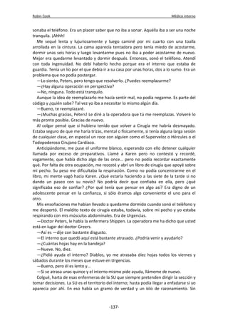 Robin Cook Médico interno 
sonaba el teléfono. Era un placer saber que no iba a sonar. Aquélla iba a ser una noche 
tranquila. ¡Ahhh! 
Me sequé lenta y lujuriosamente y luego caminé por mi cuarto con una toalla 
arrollada en la cintura. La cama aparecía tentadora pero tenía miedo de acostarme, 
dormir unas seis horas y luego levantarme pues no iba a poder acostarme de nuevo. 
Mejor era quedarme levantado y dormir después. Entonces, sonó el teléfono. Atendí 
con toda ingenuidad. No debí haberlo hecho porque era el interno que estaba de 
guardia. Tenía un lío por el que debía ir a su casa por unas horas, dos a lo sumo. Era un 
problema que no podía postergar. 
—Lo siento, Peters, pero tengo que resolverlo. ¿Puedes reemplazarme? 
—¿Hay alguna operación en perspectiva? 
—No, ninguna. Todo está tranquilo. 
Aunque la idea de reemplazarlo me hacía sentir mal, no podía negarme. Es parte del 
código y ¿quién sabe? Tal vez yo iba a necesitar lo mismo algún día. 
—Bueno, te reemplazaré. 
—¡Muchas gracias, Peters! Le diré a la operadora que tú me reemplazas. Volveré lo 
más pronto posible. Gracias de nuevo. 
Al colgar pensé que si hubiera tenido que volver a Cirugía me habría desmayado. 
Estaba seguro de que me haría trizas, mental o físicamente, si tenía alguna larga sesión 
de cualquier clase, en especial un roce con alguien como el Superveloz o Hércules o el 
Todopoderoso Cirujano Cardíaco. 
Anticipándome, me puse el uniforme blanco, esperando con ello detener cualquier 
llamada por exceso de preparativos. Llamé a Karen pero no contestó y recordé, 
vagamente, que había dicho algo de las once... pero no podía recordar exactamente 
qué. Por falta de otra ocupación, me recosté y abrí un libro de cirugía que apoyé sobre 
mi pecho. Su peso me dificultaba la respiración. Como no podía concentrarme en el 
libro, mi mente vagó hacia Karen. ¿Qué estaría haciendo a las siete de la tarde si no 
dando un paseo con su novio? No podría decir que confiaba en ella, pero ¿qué 
significaba eso de confiar? ¿Por qué tenía que pensar en algo así? Era digno de un 
adolescente pensar en la confianza, si sólo éramos algo conveniente el uno para el 
otro. 
Mis ensoñaciones me habían llevado a quedarme dormido cuando sonó el teléfono y 
me despertó. El maldito texto de cirugía estaba, todavía, sobre mi pecho y yo estaba 
respirando con mis músculos abdominales. Era de Urgencias. 
—Doctor Peters, le habla la enfermera Shippen. La operadora me ha dicho que usted 
está en lugar del doctor Greers. 
—Así es —dije con bastante disgusto. 
—El interno que quedó aquí está bastante atrasado. ¿Podría venir y ayudarlo? 
—¿Cuántas hojas hay en la bandeja? 
—Nueve. No, diez. 
—¿Pidió ayuda el interno? Diablos, yo me atrasaba diez hojas todos los viernes y 
sábados durante los meses que estuve en Urgencias. 
—Bueno, pero él es lento y... 
—Si se atrasa unas quince y el interno mismo pide ayuda, llámeme de nuevo. 
Colgué, harto de esas enfermeras de la SU que siempre pretenden dirigir la sección y 
tomar decisiones. La SU es el territorio del interno; hasta podía llegar a enfadarse si yo 
aparecía por ahí. En eso había un gramo de verdad y un kilo de razonamiento. Sin 
-137- 
 