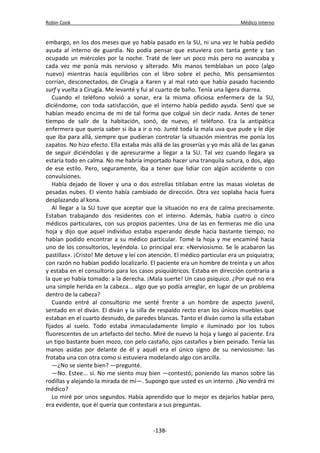 Robin Cook Médico interno 
embargo, en los dos meses que yo había pasado en la SU, ni una vez le había pedido 
ayuda al interno de guardia. No podía pensar que estuviera con tanta gente y tan 
ocupado un miércoles por la noche. Traté de leer un poco más pero no avanzaba y 
cada vez me ponía más nervioso y alterado. Mis manos temblaban un poco (algo 
nuevo) mientras hacía equilibrios con el libro sobre el pecho. Mis pensamientos 
corrían, desconectados, de Cirugía a Karen y al mal rato que había pasado haciendo 
surf y vuelta a Cirugía. Me levanté y fui al cuarto de baño. Tenía una ligera diarrea. 
Cuando el teléfono volvió a sonar, era la misma oficiosa enfermera de la SU, 
diciéndome, con toda satisfacción, que el interno había pedido ayuda. Sentí que se 
habían meado encima de mí de tal forma que colgué sin decir nada. Antes de tener 
tiempo de salir de la habitación, sonó, de nuevo, el teléfono. Era la antipática 
enfermera que quería saber si iba a ir o no. Junté toda la mala uva que pude y le dije 
que iba para allá, siempre que pudieran controlar la situación mientras me ponía los 
zapatos. No hizo efecto. Ella estaba más allá de las groserías y yo más allá de las ganas 
de seguir diciéndolas y de apresurarme a llegar a la SU. Tal vez cuando llegara ya 
estaría todo en calma. No me habría importado hacer una tranquila sutura, o dos, algo 
de ese estilo. Pero, seguramente, iba a tener que lidiar con algún accidente o con 
convulsiones. 
Había dejado de llover y una o dos estrellas titilaban entre las masas violetas de 
pesadas nubes. El viento había cambiado de dirección. Otra vez soplaba hacia fuera 
desplazando al kona. 
Al llegar a la SU tuve que aceptar que la situación no era de calma precisamente. 
Estaban trabajando dos residentes con el interno. Además, había cuatro o cinco 
médicos particulares, con sus propios pacientes. Una de las en fermeras me dio una 
hoja y dijo que aquel individuo estaba esperando desde hacía bastante tiempo; no 
habían podido encontrar a su médico particular. Tomé la hoja y me encaminé hacia 
uno de los consultorios, leyéndola. Lo principal era: «Nerviosismo. Se le acabaron las 
pastillas». ¡Cristo! Me detuve y leí con atención. El médico particular era un psiquiatra; 
con razón no habían podido localizarlo. El paciente era un hombre de treinta y un años 
y estaba en el consultorio para los casos psiquiátricos. Estaba en dirección contraria a 
la que yo había tomado: a la derecha. ¡Mala suerte! Un caso psíquico. ¿Por qué no era 
una simple herida en la cabeza... algo que yo podía arreglar, en lugar de un problema 
dentro de la cabeza? 
Cuando entré al consultorio me senté frente a un hombre de aspecto juvenil, 
sentado en el diván. El diván y la silla de respaldo recto eran los únicos muebles que 
estaban en el cuarto desnudo, de paredes blancas. Tanto el diván como la silla estaban 
fijados al suelo. Todo estaba inmaculadamente limpio e iluminado por los tubos 
fluorescentes de un artefacto del techo. Miré de nuevo la hoja y luego al paciente. Era 
un tipo bastante buen mozo, con pelo castaño, ojos castaños y bien peinado. Tenía las 
manos asidas por delante de él y aquél era el único signo de su nerviosismo: las 
frotaba una con otra como si estuviera modelando algo con arcilla. 
—¿No se siente bien? —pregunté. 
—No. Estee... sí. No me siento muy bien —contestó, poniendo las manos sobre las 
rodillas y alejando la mirada de mí—. Supongo que usted es un interno. ¿No vendrá mi 
médico? 
Lo miré por unos segundos. Había aprendido que lo mejor es dejarlos hablar pero, 
era evidente, que él quería que contestara a sus preguntas. 
-138- 
 