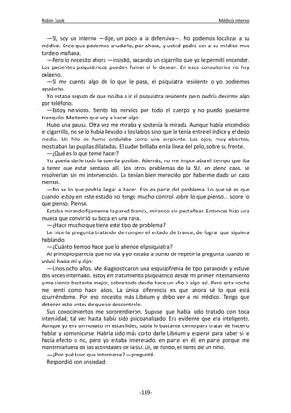 Robin Cook Médico interno 
—Sí, soy un interno —dije, un poco a la defensiva—. No podemos localizar a su 
médico. Creo que podemos ayudarlo, por ahora, y usted podrá ver a su médico más 
tarde o mañana. 
—Pero lo necesito ahora —insistió, sacando un cigarrillo que yo le permití encender. 
Los pacientes psiquiátricos pueden fumar si lo desean. En esos consultorios no hay 
oxígeno. 
—Si me cuenta algo de lo que le pasa, el psiquiatra residente o yo podremos 
ayudarlo. 
Yo estaba seguro de que no iba a ir el psiquiatra residente pero podría decirme algo 
por teléfono. 
—Estoy nervioso. Siento los nervios por todo el cuerpo y no puedo quedarme 
tranquilo. Me temo que voy a hacer algo. 
Hubo una pausa. Otra vez me miraba y sostenía la mirada. Aunque había encendido 
el cigarrillo, no se lo había llevado a los labios sino que lo tenía entre el índice y el dedo 
medio. Un hilo de humo ondulaba como una serpiente. Los ojos, muy abiertos, 
mostraban las pupilas dilatadas. El sudor brillaba en la línea del pelo, sobre su frente. 
—¿Qué es lo que teme hacer? 
Yo quería darle toda la cuerda posible. Además, no me importaba el tiempo que iba 
a tener que estar sentado allí. Los otros problemas de la SU, en pleno caos, se 
resolverían sin mi intervención. Lo tenían bien merecido por haberme dado un caso 
mental. 
—No sé lo que podría llegar a hacer. Eso es parte del problema. Lo que sé es que 
cuando estoy en este estado no tengo mucho control sobre lo que pienso... sobre lo 
que pienso. Pienso. 
Estaba mirando fijamente la pared blanca, mirando sin pestañear. Entonces hizo una 
mueca que convirtió su boca en una raya. 
—¿Hace mucho que tiene este tipo de problema? 
Le hice la pregunta tratando de romper el estado de trance, de lograr que siguiera 
hablando. 
—¿Cuánto tiempo hace que lo atiende el psiquiatra? 
Al principio parecía que no oía y yo estaba a punto de repetir la pregunta cuando se 
volvió hacia mí y dijo: 
—Unos ocho años. Me diagnosticaron una esquizofrenia de tipo paranoide y estuve 
dos veces internado. Estoy en tratamiento psiquiátrico desde mi primer internamiento 
y me siento bastante mejor, sobre todo desde hace un año o algo así. Pero esta noche 
me sentí como hace años. La única diferencia es que ahora sé lo que está 
ocurriéndome. Por eso necesito más Librium y debo ver a mi médico. Tengo que 
detener esto antes de que se descontrole. 
Sus conocimientos me sorprendieron. Supuse que había sido tratado con toda 
intensidad; tal vez hasta había sido psicoanalizado. Era evidente que era inteligente. 
Aunque yo era un novato en estas lides, sabía lo bastante como para tratar de hacerlo 
hablar y comunicarse. Habría sido más corto darle Librium y esperar para saber si le 
hacía efecto o no, pero yo estaba interesado, en parte en él, en parte porque me 
mantenía fuera de las actividades de la SU. Oí, de fondo, el llanto de un niño. 
—¿Por qué tuvo que internarse? —pregunté. 
Respondió con ansiedad: 
-139- 
 