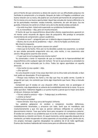 Robin Cook Médico interno 
pero el hecho de que conectara su deseo de casarse con sus dificultades psíquicas me 
facilitaba la comprensión y la simpatía. Después de todo si él llegaba a establecer una 
buena relación con su novia, ella podría ser una fuente permanente de compensación. 
Por lo menos era una buena oportunidad. Aquel tipo actuaba de manera diferente a la 
de los perturbados mentales: estaba tratando, realmente, de salir del pozo. Eso me 
gustaba. Entonces me senté en el diván cerca de la silla donde estaba sentado él. 
—Eso está muy bien. Usted está superando sus problemas fundamentales. 
—Sí, es maravilloso —dijo, pero sin mucha emoción. 
El hecho de que los esquizofrénicos desarrollen efectos espectaculares apareció en 
mi mente como recuerdo de alguna clase de psiquiatría. Me produjo la sensación 
momentánea de comprensión y placer académico. 
—¿Cuándo se casa? —pregunté para ver si obtenía alguna respuesta emocional. 
—Bueno, ése es uno de los problemas —dijo—. Ella no ha fijado una fecha aún. 
Me chocó la respuesta. 
—Pero ¿le dijo que sí, que quiere casarse con usted? 
—Claro que lo ha hecho. Pero aún no ha decidido cuándo nos casaremos. La verdad 
es que estaba pensando preguntarle otra vez, esta noche, si nos casaremos este 
verano. Me gustaría casarme este verano. 
—Y ¿por qué no se lo pregunta esta misma noche? 
Yo comenzaba a tener la impresión de que se trataba de la hipersensibilidad del 
esquizofrénico ante cualquier signo de rechazo. Tal vez lo que provocó su ansiedad era 
el temor de verse rechazado por la chica. Todos los signos apuntaban en aquella 
dirección. 
—Esta noche no voy a poder —dijo. 
—¿Por qué no? 
Era una situación crucial. Si las cosas iban bien con la chica todo sería dorado; si iban 
mal, podía ser devastador. Él no lo ignoraba. 
—Porque esta mañana me llamó y me dijo que hoy no podía verme. Cuando le 
pregunté por qué, me contestó que tenía algo importante que hacer. Muy a menudo 
pasa eso. 
Comprendí que él estaba en una situación difícil. Cuanto más se postergase el 
casamiento, más dependiente se volvería de la estabilidad mental de la novia. Yo ya no 
sabía qué decir. Habíamos llegado a un punto muerto y pensé que lo mejor sería darle 
el Librium. Entonces me habló. 
—Tal vez usted la conozca —dijo—. Trabaja aquí; es enfermera. 
—¿Cómo se llama? 
Sentí mucha curiosidad. 
—Karen Christie. Vive muy cerca del hospital. Enfrente. 
Sus palabras golpearon mi cerebro y rompieron murallas defensivas, 
cuidadosamente levantadas, y arrasaron con todo. Sentí que mi mandíbula caía 
involuntariamente y que mis ojos se ponían vidriosos reflejando mi confusión y 
descreimiento interior. Tuve que luchar duro para recuperar mi compostura exterior. 
Él estaba tan sumido en sus problemas que no se dio cuenta de mi malestar. Continuó 
describiendo su relación con Karen. En aquel momento, veinte segundos después de la 
revelación, yo había recuperado mi calma aparente y lo escuchaba, pero, dentro de mí, 
mis propios mensajes urgentes despojaban las palabras de él de todo significado. 
Éramos dos hombres hablando del mismo tema pero en diferentes idiomas. 
-142- 
 